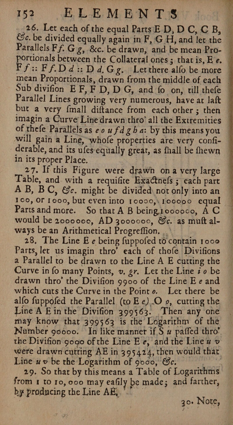 26. Let each of the equal PartsE D, DC, CB, é a Parallel Lines growing very numerous, have at laft of thefe Parallels as eo u fd gh a: by this means you will gain a Line, whofe properties are very confi- derable, and its ufes- equally great, as fhall be fhewn in its proper Place. 27. If this Figure were drawn ona very large Table, and with a requifire Exactnefs ; each pare A B, BC, €&amp;c. might be divided not only into an 100, OF reoo, but even into 10000,, 100090 equal Partsand more. So that A B being1ooooce, A C would be 2000000, AD 3000000, &amp;c. as mutt al- ways be an Arithmetical Progreffion. |.’ 28. The Line E e being fuppofed to contain 1000 Parts, let us imagin thro’ each of thofe Divifions a Parallel to be drawn to the Line A E cutting the Curve in fo many Points, v. gr. Let the Line i 0 be drawn thro’ the Divifion 9900 of the Line E e and which curs the Curve in the Point o. Ler there be alfo fuppofed the Parallel (to Ee) O 0, cutting the Line A Ein the Divifion 399563. Then any one may know that 399563 is the Logarithm of the Number 90000. In like mannet if S w paffed thro’ _ the Divifion gog0 of the Line E e, and the Line uw v Line 4 v be the Logarithm of 9000, €&amp;c. from I t0 ro, coo may eafily be made; and farther, by producing the Line AK, : | | 30. Note,