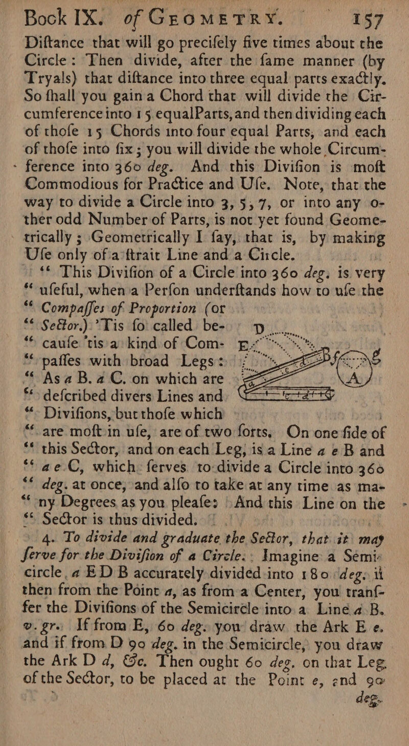 Diftance that will go precifely five times about che Circle: Then divide, after the fame manner (by Tryals) thar diftance into three equal parts exactly. So fhall you gaina Chord that will divide the Cir- cumference into 15 equalParts, and then dividing each of thofe 15 Chords into four equal Parts, and each of thofe into fix; you will divide the whole Circum- - ference into 360 deg. And this Divifion is moft Commodious for Practice and Ufe. Note, that the way to divide a Circle into 3, 5,7, or into any o- ther odd Number of Parts, is not yet found Geome- - trically ; Geometrically I fay, that is, by making Ule only of a‘ftrair Line and a Circle. $l eg | * This Divifion of a Circle into 360 deg. is very ** ufeful, whenia Perfon underftands how to ufe the ** Compaffes of Proportion (or “* Seétor.). Tis foi called be- p. “© caule ‘tis. a: kind of Com- p7.™.. paffes with broad Legs: |; “Asa B.aC. on which are 3% defcribed divers Lines and *“- Divifions, bur thofe which » _ “care moftin ufe, are of rwo forts, On one fide of ** this Sector, and‘on each Leg, is.a Line 2 e B and ae.C, which ferves. to-divide a Circle into 360 ** deg. at once, and alfo to take at any time as ma- “* ny Degrees as you pleafe: And this Line on the ** Sector is thus divided. | |). 9 4. To divide and graduate the Settor, that it mag Serve for the Divifion of a Circle. Imagine a Sémiv circle. 4 ED B accurately divided -into 180 deg, it then from the Point a, as froma Center, you tranf- fer the Divifions of the Semicircle into.a Line a-B. o. gr. If from E, 60 deg» yow draw the Ark E e. and if from D 90 deg. in the Semicircle, you draw the Ark D d, &amp;c. Then ought 60 deg. on that Leg. of the Sector, to be placed at the Point e, end oo deg. 6¢