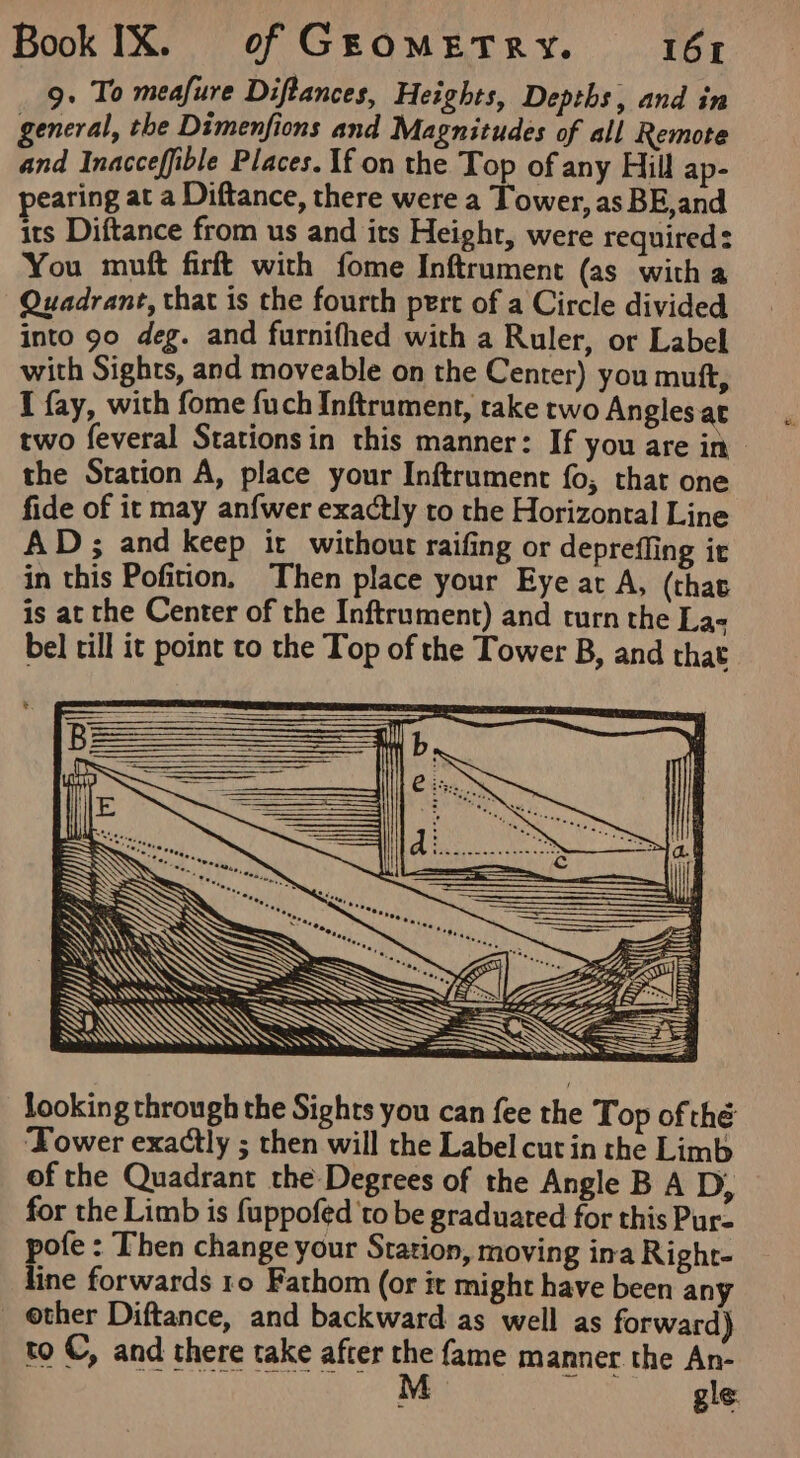 g. To meafure Diftances, Heights, Depths, and in general, the Dimenfions and Magnitudes of all Remote and Inacceffible Places. If on the Top of any Hill ap- pearing at a Diftance, there were a Tower, as BE,and its Diftance from us and its Height, were required: You muft firft with fome Inftrument (as witha Quadrant, that is the fourth pert of a Circle divided into 90 deg. and furnifhed with a Ruler, or Label with Sights, and moveable on the Center) you muft, I fay, with fome fuch Inftrument, take two Angles.at two feveral Stations in this manner: If you are in the Sration A, place your Inftrument fo, that one fide of it may anfwer exactly to the Horizonral Line AD; and keep it without raifing or depreffing it in this Pofition. Then place your Eye at A, (that is at the Center of the Inftrument) and rurn the La- bel rill it point to the Top of the Tower B, and that J \ Yi x looking through the Sights you can fee the Top of thé ‘Tower exactly ; then will the Label cut in the Limb of the Quadrant the Degrees of the Angle B A D, for the Limb is fuppofed 'to be graduated for this Pur- pofe : Then change your Station, moving ina Right- line forwards ro Fathom (or it might have been any _ ether Diftance, and backward as well as forward) to ©, and there take after the fame manner the An- M gle