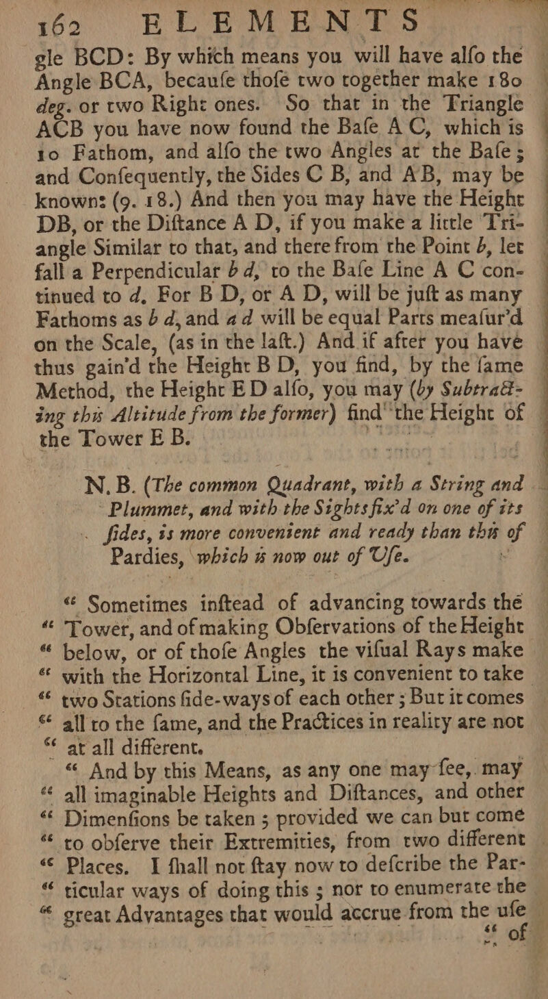 Angle BCA, becaufe thofe two together make 180 deg. or two Right ones. So that in the Triangle ACB you have now found the Bafe AC, which is to Fathom, and alfo the two Angles ar the Bafe; and Confequently, the Sides C B, and AB, may be knowns (9. 18.) And then you may have the Height DB, or the Diftance A D, if you make a little Tri- fall a Perpendicular bd, to the Bafe Line A C con- tinued to d, For B D, or A D, will be juft as many thus gain’d the Height B D, you find, by the fame Method, the Height ED alfo, you may (by Subtrad- the Tower E B. Ke Plummet, and with the Sights fix’d on one of its Pardies, which % now out of Ufe. &lt;¢ Sometimes inftead of advancing towards the “&lt; Tower, and of making Obfervations of the Height “ below, or of thofe Angles the vifual Rays make ‘ all to the fame, and the Practices in reality are not *¢ ar all different. | “ And by this Means, as any one may fee, may « all imaginable Heights and Diftances, and other &lt;¢ Dimenfions be taken 5 provided we can but come “© Places. I fhall not ftay now to defcribe the Par- “ ticular ways of doing this ; nor to enumerate the »