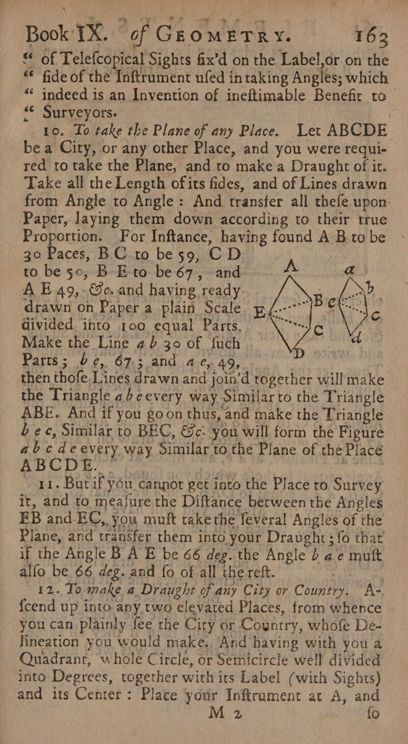 &lt;« of Telefcopical Sights fix’d on the Label,or on the «© fide of the Inftrument ufed intaking Angles; which “ indeed is an Invention of ineftimable Benefir to ‘© Surveyors. | | 10. To take the Plane of any Place. Let ABCDE bea City, or any other Place, and you were requi- red to take the Plane, and ro date a Draught of it. Take all the Length ofits fides, and of Lines drawn from Angle to Angle: And transfer all thefe upon: Paper, laying them down according to their true Proportion. For Inftance, having found A sis to be 30 Paces, BC to be 59, CD to be 50, B- Eto be 67, and she A E 49,-&amp;o..and having ‘ready drawn on Paper a plain Scale pL--~ divided. into 100 equal Parts. ‘Why Make the Line 4 b 30 of fuch Parts; be, 67; and ae, 49, then thofe. Lines drawn andj join’d together will make the Triangle ab eevery way Similar to the Triangle ABE. And if you goon thus, and make the Triangle bec, Similar to BEC, &amp;c: you will form the Figure abc deevery way Similar’ to.the Plane of the Place ABCDE.”” ar. Butif you cannot get into the Place ro Say it, and to measure the Diftance between the Angles EB and. EC, 08 muft takethe feveral Angles of the Plane, and transfer them into your Draught; fo that if the Angle B A E be 66 deg. the Angle 4 a e muft alfo be 66 deg. and {o of all the reft. 12. To make a Draught of any City or CautaMt A- {cend up into any two elevated Places, from whence - you can plainly fee the Ciry or Country, whofe De- lineation you would make. ‘And having with you a Quadranr, whole Circle, or Semicircle well divided into Degrees, together with its Label (with Sights) and its Center: Place your Inftrument at A, and