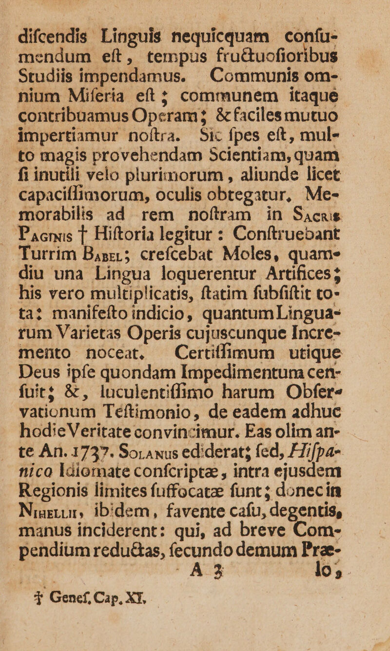 difcendis Linguis nequicquam confu- mendum eft, tempus fru&amp;tuofioribus Studiis impendamus. Communis om- nium Miferia eft; communem itaque contribuamus Operam &amp;facilesmutuo impertiamur noítra. Sic fpes eft, mul- to magis provehendam Scientiam, quam fi inutili velo plurimorum , aliunde licet . capaciffimorum, oculis obtegatur, Me- morabilis ad rem noftram in Sacas Pacnüs T Hiftoria legitur : Conftruebant Tutrim Baszi; crefcebat Moles, quam. diu una Lingua loquerentur Artifices; his vero multiplicatis, ftatim fubfiftit co- ta? manifeíto indicio, quantumLingua- rum Varietas Operis cujuscunque Incre- mento noceat, Certiffimum utique Deus ipfe quondam Impedimentum cen- fuit; &amp;, luculentiffimo harum Obfer« vationum Téftimonio, de eadem adhuc hodieVeritate convincimur. Eas olim an te An. 1737. Soriawus ediderat; fed, FZifpa- nico ldiorate confcripta , intra ejusdem Regionis limites fuffocatze funt; donecim Niagtur, ibidem, favente cafu, degentis, manus inciderent: qui, ad breve Com- pendium redu&amp;as, fecundo demum Prae- velw | A3 lo; . T Genef, Cap, XT,