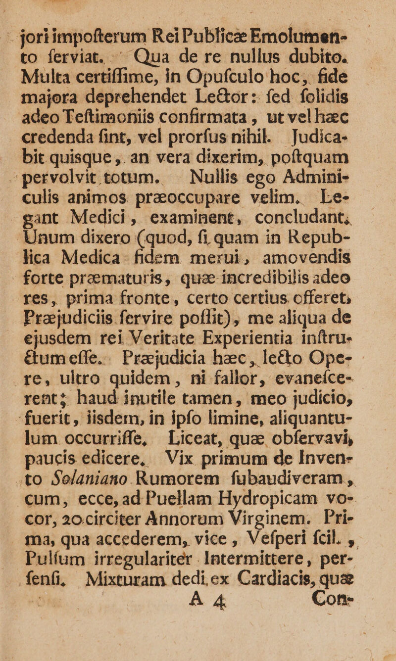 mo D — joriimpofterum Rei Publicae Emolumen- to ferviat. ^ Qua de re nullus dubito. Multa certiffime, in Opufculo hoc, fide majora deprehendet LeGor: fed folidis adeo Teftimoniis confirmata , ut vel haec credenda fint, vel prorfus nihil. — Judica- bit quisque ,. an vera dixerim, poftquam -pervolvit totum. — Nullis ego Admini- culis animos. praoccupare velim. Le- gant Medici, examinent, concludant, Unum dixero (quod, fi quam in Repub- lica Medica. fidem merui, amovendis forte praematuris, quae incredibilis adeo res, prima fronte, certo certius offeret, Praejudiciis fervire poffit), me aliqua de ejusdem rei Veritate Experientia inftru- &amp;umefle. Prajudicia hec, lecto Ope- .re, ultro quidem, ni fallor, evaneíce- rent; haud inutile tamen, meo judicio, fuerit, iisdem, in ipfo limine, aliquantu- lum occurriffe, Liceat, quae obfervavi, paucis edicere, Vix primum de Inven- .to S$elaniano Rumorem fubaudiveram , cum, ecce, ad Puellam Hydropicam vo-. cor, 2ocirciter Annorum Virginem. Pri- .. fma, qua accederem, vice , Vefperi fcil. ,. Pulfum irregulariter . Intermittere, per- fenfi, Mixturam dedi ex Cardiacis, quz NI À &amp; Con-