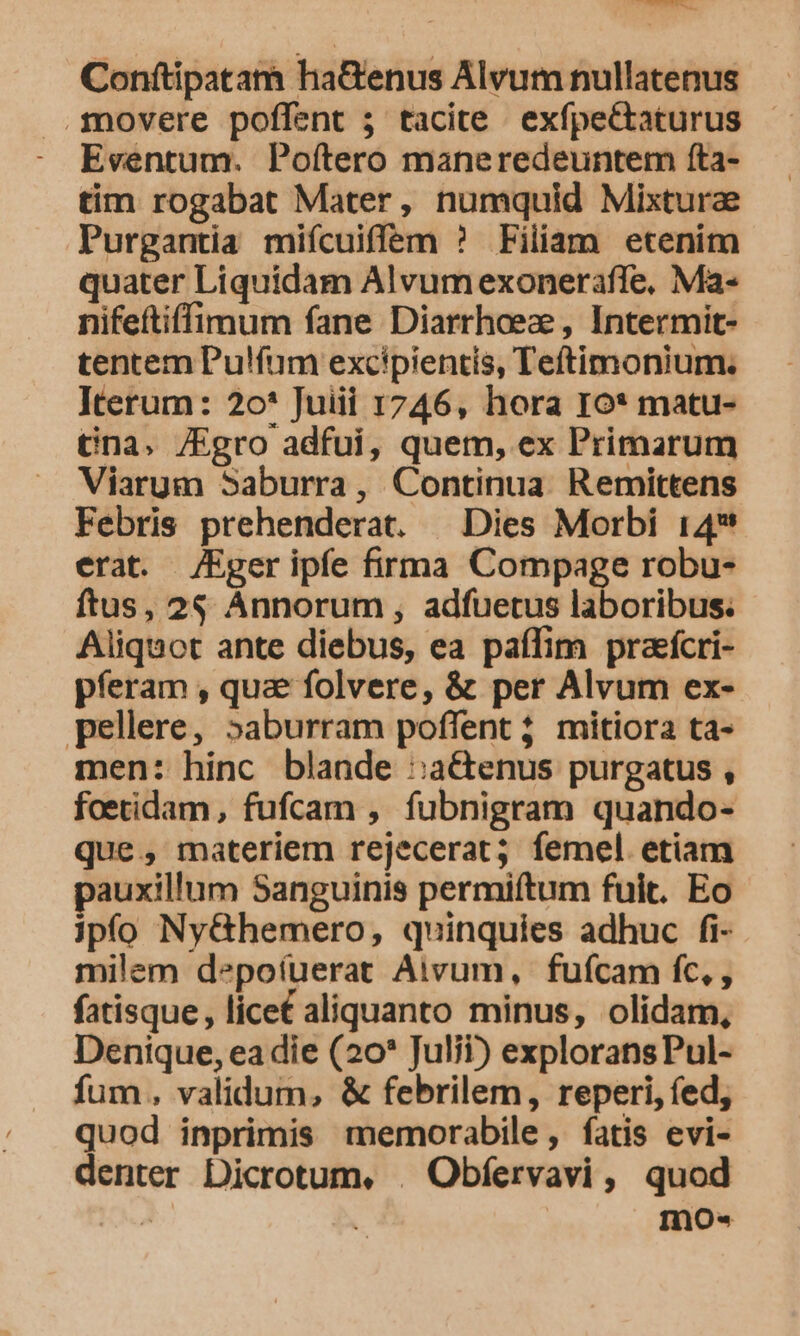 Conftipatam haGenus Alvum nullatenus .1novere poffent ; tacite exfpectaturus Eventum. Poítero maneredeuntem fta- tim rogabat Mater, numquid Mixtura Purgantia miícuiffem ? Filiam etenim quater Liquidam Alvumexoneraffe, Ma- nifeftiffimum fane Diarrhoeze , Intermit- tentem Pulíum excipientis, Teftimonium. Iterum: 2o* Juiii 1746, hora Io* matu- tna. /Egro adfui, quem, ex Primarum Viarum Saburra, Continua Remittens Febris prehenderat. — Dies Morbi 14* erat. /Eger ipfe firma Compage robu- ftus, 2$ Annorum , adfuetus laboribus. Aliquot ante diebus, ea paffim praefcri- pferam , qua folvere, &amp; per Alvum ex- pellere, »aburram poffent ; mitiora ta- men: hinc blande :a&amp;enus purgatus , foetidam, fufcam , fubnigram quando- que, materiem rejecerat; femel etiam pauxillum Sanguinis permiftum fuit. Eo jpfo Ny&amp;hemero, quinquies adhuc fi- milem depoíuerat Aivum, fufcam fc, , fatisque, lice£ aliquanto minus, olidam, Denique, ea die (20* Juli?) exploransPul- fum, validum, &amp; febrilem, reperi, fed, quod inprimis memorabile, fatis evi- denter Dicrotum, . Obfervavi, quod : InOo«