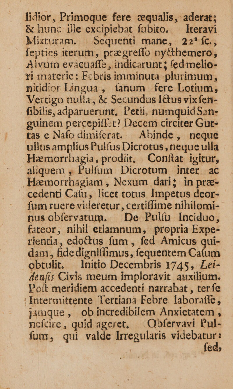 lidior, Primoque fere aequalis, aderat; &amp; hunc ille excipiebat fubito. lteravi Mixturam. | Sequenti mane, 22*íC., fepties iterum, pregreffo ny&amp;themero, Aivum evacuaffz , indicarunt; fed. melio- ri materie: Febris imminuta plurimum, niüdior Lingua , fanum fere Lotium, - Vertigo nulla, &amp; Secundus Ictus vix fen- fibilis, adparuerunt, Petii, numquid San- guinem percepiff:t? Decem circiter Gut- tas e Nafo dimiferat. | Abinde, neque ullis amplius Pulfus Dicrotus , neque ulla Hamorrhagia, prodiit, . Conftat. igitur, aliquem , Pulfum Dicrotum inter ac Haemorrhagiam , Nexum dari; in prae- cedenti Ca(u, licet totus Impetus deor- fum ruere videretur, certiffime nihilomi- nus obfervatum. — De Pulíu Inciduo, fateor, nihil etiamnum, propria Expe- rientia, edoctus fum , fed Amicus qui- dam, fidedigniflimus, fequentem Cafum obtulit. Initio Decembris 1745, Lei- denfis Civis meum imploravit auxilium. Poít meridiem accedenti narrabat , terfe Intermittente Tertíana Febre laboraffe, jamque, obincredibilem Anxietatem , neícire, quid ageret, ^ Oofervavi Pul-- íum, qui valde Irregularis o : ! Miu