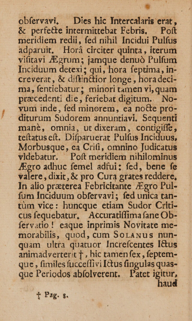 * obfervavi, ^ Dies hic Intercalaris erat, &amp; perfe&amp;e intermittebat Febris, — Poít meridiem redii, fed nihil Incidui Pulfus adparuit, Horá circiter quinta, iterum vifitavi Z/&amp;grum; jamque denuó Pulfum Inciduum detexi; qui, hora feptima, in- creverat, &amp; diftin&amp;ior longe , hora deci- ma, fentiebatur; minori tamen vi, quam praecedenti die, feriebat digitum... No- vum inde, fed minorem, ea no&amp;te pro- diturum Sudorem annuntiavi. Sequenti mane, omnia, ut dixeram, contigiffe, teítatuseft. Difparuerat Pulfus Inciduus, Morbusque, ea Crii, omnino Judicatus videbatur. Poft meridiem nihilominus Agro adhuc femel adfui: fed, bene fe valere, dixit, &amp; pro Cura grates reddere, In alio praeterea Febricitante gro Pul- fum Inciduum obfervavi; fed unica tan- tum vice: huncque etiam Sudor Criti- cus fequebatur, Accuratiffima fane Ob- fervatio ! eaque inprimis Novitate me- morabilis, quod, cum Sorawus nun- quam ultra quatuor Increfcentes Ictus animadverter:t T , hic tamenfex , feptem- que , fimiles fucceffivi tus fingulas quas- que Periodos abfolverent. Patet p au T Pag. sg.