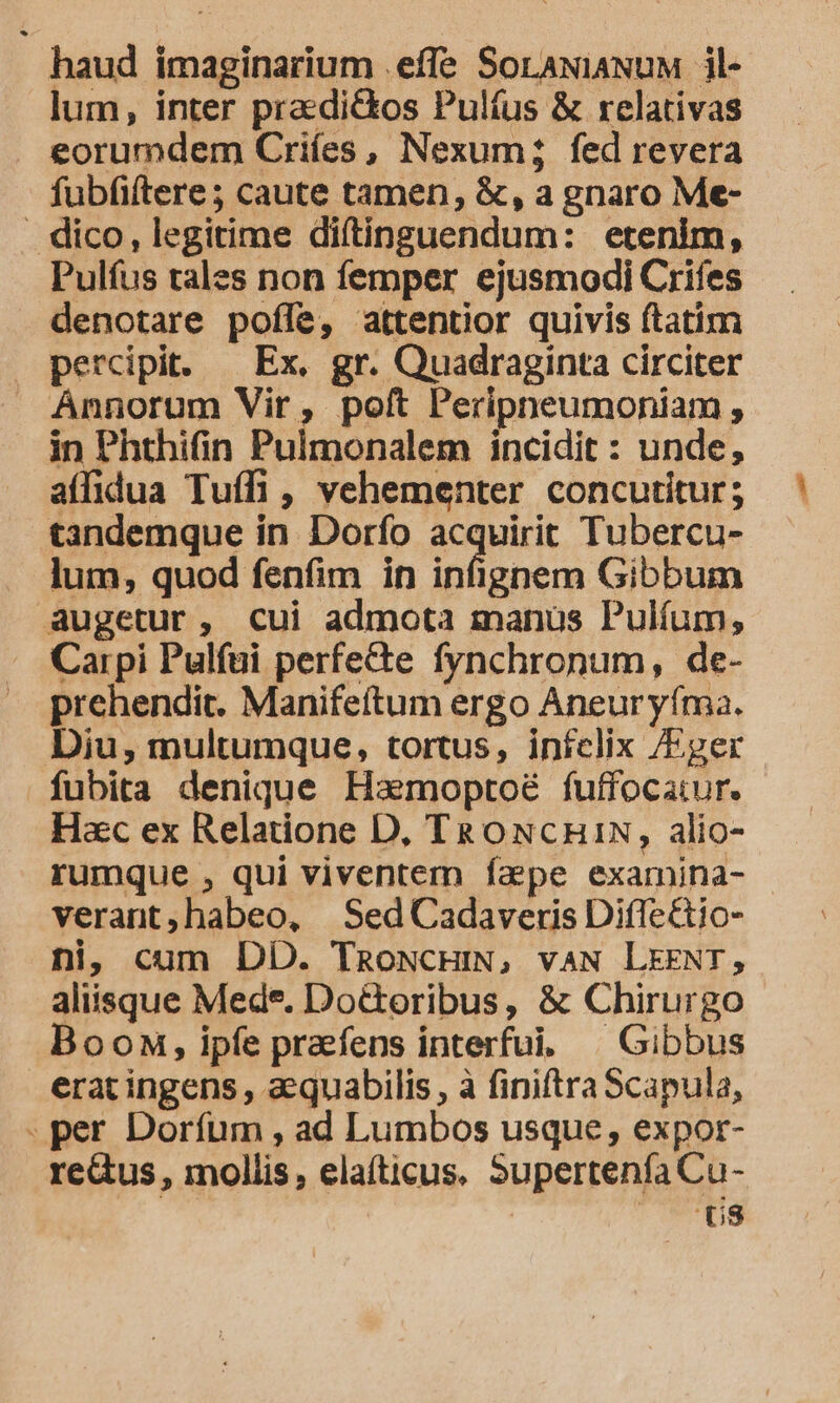 haud imaginarium .effe SorawiaNuM il- lum, inter pradi&amp;kos Pulíus &amp; relativas eorumdem Criíes, Nexum; fed revera fubfiftere; caute tamen, &amp;, a gnaro Me- . dico, legitime diftinguendum: etenim, Pulfus tales non femper ejusmodi Crifes denotare pofle, attentior quivis ftatim percipit. — Ex. gr. Quadraginta circiter Annorum Vir, poft Peripneumoniam , in Phthifin Pulmonalem incidit : unde, affidua Tuíli , vehementer concutitur; tandemque in. Dorfo tract Tubercu- lum, quod fenfim in infignem Gibbum augetur, cui admota manus Pulíum, Carpi Pulfui perfecte fynchronum, de- prehendit. Manifeítum ergo Aneur yíma. Diu, multumque, tortus, infclix /Eger fubita denique Haemoptoé fuffocatur. Hac ex Relatione D, T&amp;ONcCHi1N, alio- rumque , qui viventem fape examina- verant,habeo, Sed Cadaveris Difle&amp;tio- ni, cum DD. TRoNcHIN, vaN LEENT, aliisque Med*. Do&amp;oribus, &amp; Chirurgo Boon, ipfe praefens interfui. ^ Gibbus erat ingens , aquabilis , à finiftra Scapula, . per Doríum , ad Lumbos usque, expor- reus, mollis, elaíticus. Supertenfa Cu- s