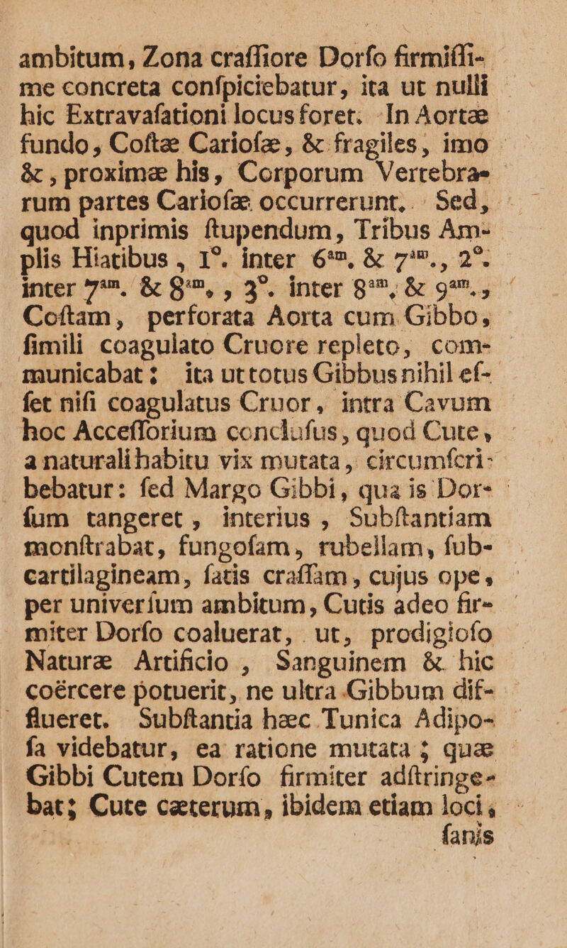 ambitum, Zona craffiore Dorfo firmiffi-. me concreta confpiciebatur, ita ut nulli hic Extravafationi locusforet. In Aortae fundo, Coftae Cariofe , &amp; fragiles, imo - &amp; , proximae his, Corporum Vertebra- quod inprimis ftupendum, Tribus Am- plis Hiatibus , 1*. inter 6*», &amp; 7., 2*. inter 7'*./&amp; $85, , 3. inrer g'2,&amp; 99, Coftam, perforata Aorta cum Gibbo, - fimili coagulato Cruore repleto, com- - municabat; ita uttotus Gibbus nihil ef-- fet nifi coagulatus Cruor, intra Cavum hoc Accefforium conclufus, quod Cute, anaturali habitu vix mutata, circumfcri- . bebatur: fed Margo Gibbi, qua is Dor- - fum tangeret , interius , Subftantiam monftrabat, fungofam, rubellam, fub- cartilagineam, fatis craffam , cujus ope, per univerfum ambitum Cutis adeo fir- miter Dorfo coaluerat, ut, prodigiofo Nature Artifidio , Sanguinem &amp;. hic coércere potuerit, ne ultra .Gibbum dif- flueret, Subftantia heec Tunica Adipo- - fa videbatur, ea ratione mutata j quae Gibbi Cutem Dorío firmiter adítringe- bat; Cute caeterum, ibidem etiam —- á P anis