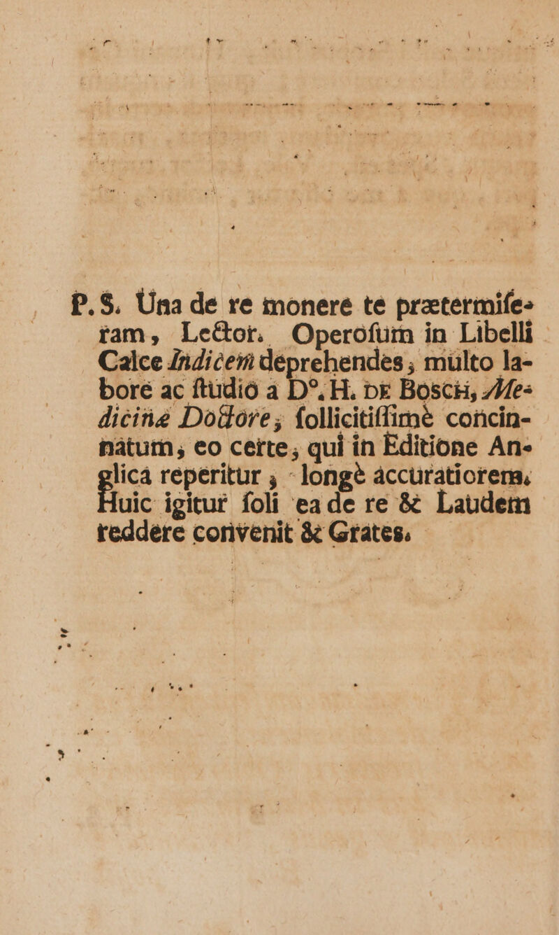 P.$. Una de re monere te pratermife: ram, LeGor. Operofurm in Libelli Calce ZiZiceri déprehendes , mülto la- bore ac ftudió a D». H. b£ Bosci, 7Me- diciie Dolore; follicitiffime concin- natum, eo certe, qui in Editione An- licá reperitur ; - longe accuratiorers, uic igitur foli eade re &amp; Laudem reddere corivenit &amp; Grates. -