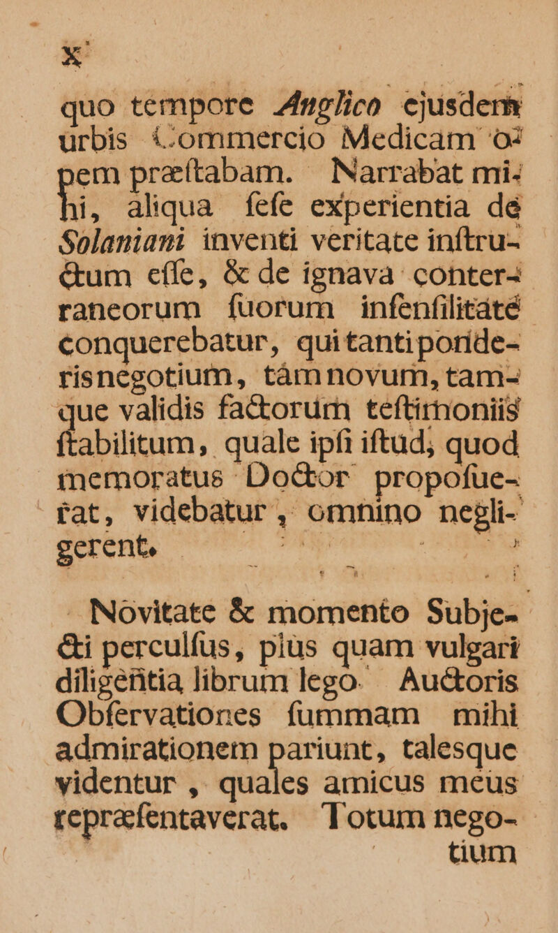 quo tempore J7plico ejusdem urbis &amp;ommercio Medicam o 3em preítabam. ^ Narrabat mi: hi, aliqua fefe experientia dé Solaniani inventi veritate inftru- &amp;um cííe, &amp; de ignava conter- raneorum fuorum infenfilitáté - conquerebatur, quitantiporide- risnegotiumn, tànnovum, tam- iue validis factorum teftirnoniis 'abilitum, quale ipfi iftud; quod tnemoratus DoGor propofue- tat, videbatur, omnino negli- gerent, — cs AMNEM nie Novitate &amp; momento Subje- &amp;i perculfus, plus quam vulgari diligeritia librum lego. Auctoris Obfervationes fummam — mihi admirationem pariunt, talesque videntur , quales amicus meus reprafentaverat. Totum nego- | tium