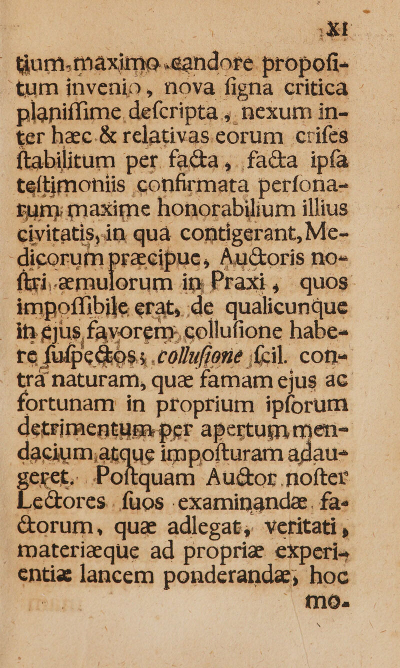 Gjum.raximo..eandore propofi- tum invenio, nova figna critica - planiffime defcripta , nexum in- ter haec.&amp; relativas eorum crifes ftabilitum per. facta, fa&amp;a ipía teítimoniis confirmata perfona- rum; maxime honorabilium illius civitatis,in quà contigerant, Me- dicorum praecipue, Au&amp;oris no- ftxi.aemulorum in Praxi, quos impoffibile erat, de qualicunque ingjus favorem; collufione habe- re fuípcitoss .collufione fcil. con« trà naturam, qua famam ejus ac fortunam in proprium ipforum detrimentum per apertum men- dacium ique impofturam adau- eret... Poftquam Audor nofter LeGtores . fuos examinanda. fa» &amp;orum, qua adlegat, veritati , Tpateriaque ad propria experi» entie lancem ponderandae; hoc . tno.