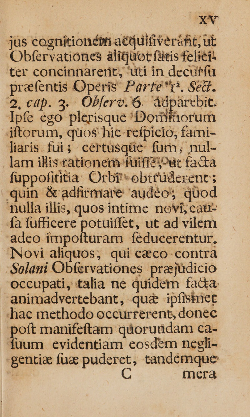 jüs cognitionét aéquifiverahit; ut Obfervationes àáligüot fatis feliet: ter concinnarerit, uti in decuffü praefentis Operis Parre*tr*, Sed. 2. cap. 3. Obferv. 6. pea | Ipfe ego plerisque 'Doriifhorum iftorum, quo$ hic refpicio, fami- liaris fui; certusqüe- fum; nul- lam illis tationer-füifféout facta fuppofititia. Orbr*obttüderent; quin &amp; adfirmare audéos quod nulla illis, quos intime novi, caü- fa fufficere potuiffet, ut ad vilem adeo impofturam íeéducerentur, Novi aliquos; qui c&amp;co contra 'Solani Obfervationes prasjüdicio occupati, talia ne quidem fada animadvertebant, qu&amp; ipfisimet . hac methodo occurrerent, donec poft manifeftam quoruridam ca- fuum evidentiam eosdem negli- gentia fuae puderet, tandemque C mera