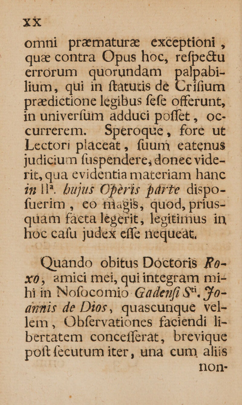 omni pramaturae exceptioni , qua&amp; contra Opus hoc, refpectu errorum quorundam palpabi- lium, qui in ftatutis dé Crifium praedictione legibus fefe offerunt, in univerfum adduci poffet, oc- currerem. — Spéroque, fore ut Lectori placeat, fuum eatenus judicium fuspendere; donec vide- rit, qua evidentia materiam hanc inl. bujus Oferis párte dispo- fuerim , €o tiagis, quod, prius- quàm facta legerit, legitirnus in hoc cafu judex effe nequeat, Quando obitus Dóctoris Fo- xo, amici met, qui integram mi- hi in Nofocomio- Gadenf[i S. 90- annis de Dios, quascunque vel- lem , Obfervationes faciendi li- bertatem concefferat, brevique poft fecutum iter, una cum aliis. non