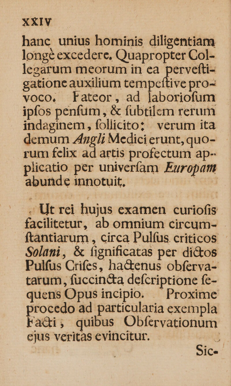 hanc unius hominis diligentiam longé excedere, Quapropter Col- levarum meorum in ea pervefti- gatione auxilium tempettive pro- voco. Mateor, ad laboriofum ipfos penfum, &amp; fubtilem rerum indaginem, follicitoz verum ita demum 4zg/i Medici erunt, quo- rum felix ad artis profectum ap- plicatio per univeríam Europam abunde innotuit, tes - Ut rei hujus examen curiofis facilitetur, ab omnium circum- ftantiarum , circa Pulfüs criticos - Solani, &amp; fignificatas per di&amp;kos Pulfus Crifes, ha&amp;enus obferva- tatum, fuccincta defcriptione fe- quens Opus incipio. — Proxime procedo ad particularia exempla Fadi; quibus Obfervationum ejus veritas evincitur. | Sic.