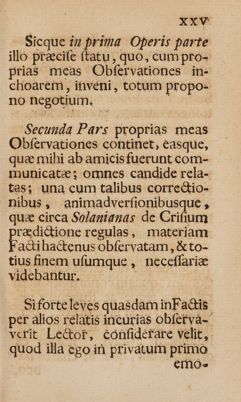 XX. Sicque iu prima Operis parte illo praecife (tatu, quo, cum pro- prias meas Obfervationes in- choarem , inveni, totum propo- no negotium. ini Ft Secunda Pars proprias meas Obfervationes continet, easque, qua mihi ab amicisfuerunt com- municate; omnes candide rela- tas; una cum talibus corre&amp;io- nibus, animadverfionibusque , quae circa Solamianas de Crifium redidione regulas, materiam Fadi hactenus obfervatam, &amp; to- tius finem ufumque , neceffariae videbantur. — | Siforte leves quasdam inFadtis: per alios relatis incurias obfetva-- verit Le&amp;or, confiderare velit, quod illa ego in privatum primo. emo