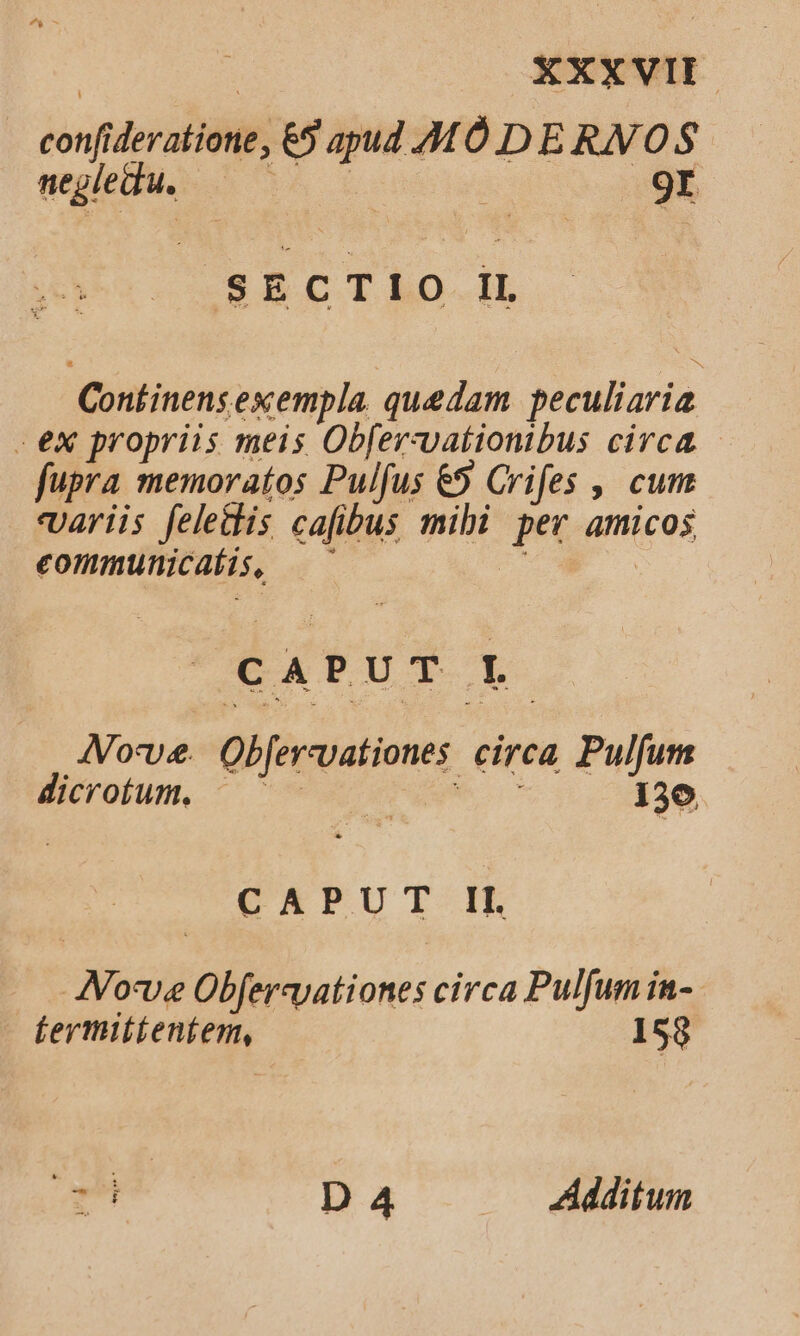 confideratione, €5 apud MÓ D E RN OS negledu. bh t | .9r SECTIO II Continens exempla. quedam peculiaria - ex propriis meis Obfer-vationibus circa - fupra memoratos Pulfus € Crifes ,' cum variis felettis cafibus mibi per amicos eommunicaíis, — P. EXPUT Lt AVorve. Ob[ervvationes circa Pulfum dicrotum. A 136 CTPUTI IE Jove Obfereyationes circa Pulfum in- fermitienfem, 153 - D 4 — Additum