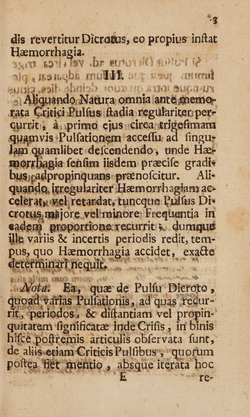 x . &amp; dis revertitur Dicratus, eo propius infta Haemorrha ia. / sum sonis sv «br AE | an BIDS E alq « i52 itabk moli vsur auteni eut - toib: jbeaios tou 0 81901 Supads 4s) MasNaticas omnia: lant snemio- rata xitici.Pulfus: Rada: regulariter;per- currit; à. :primo ejus «circa: trigefimam |a gi 'Pulfationem 'acceffu. ad. fingu- amlibet-deícendendo, unde Hae- [^ ia fehfim lisdem. praecife gradis bus;padpropinquans:prenofcitur. — Ali- QuER irregulariter Haemorrhagiam ac- celeraty uel retandat; tuncque. Pudfus Dis Crotüs, mijore. veli minore: Frequantia in eadem proportione-recurrit y. duniqué ille variis &amp; incertis periodis redit, tem- pus, quo NER Es. exatte *. NETS nin i neq) q' ult, E vut Yu CONES, iust 2 &amp; dizalum (MED (resp sw iMoha: Ba, quar de. Pula Dieroto , qe 2 ad gu ds. PBlalp loriis;.ad quas; rétur- | 10! dos, &amp; i(tantiam vel prop Din- exin fignificatae inde Crifis , ir binis hifce pofttemis articulis obfervata funt aliis:etiam Criticis Pulfibus': quorum pof Eo is mentio. 2. absgie 1 iterata I oC re-