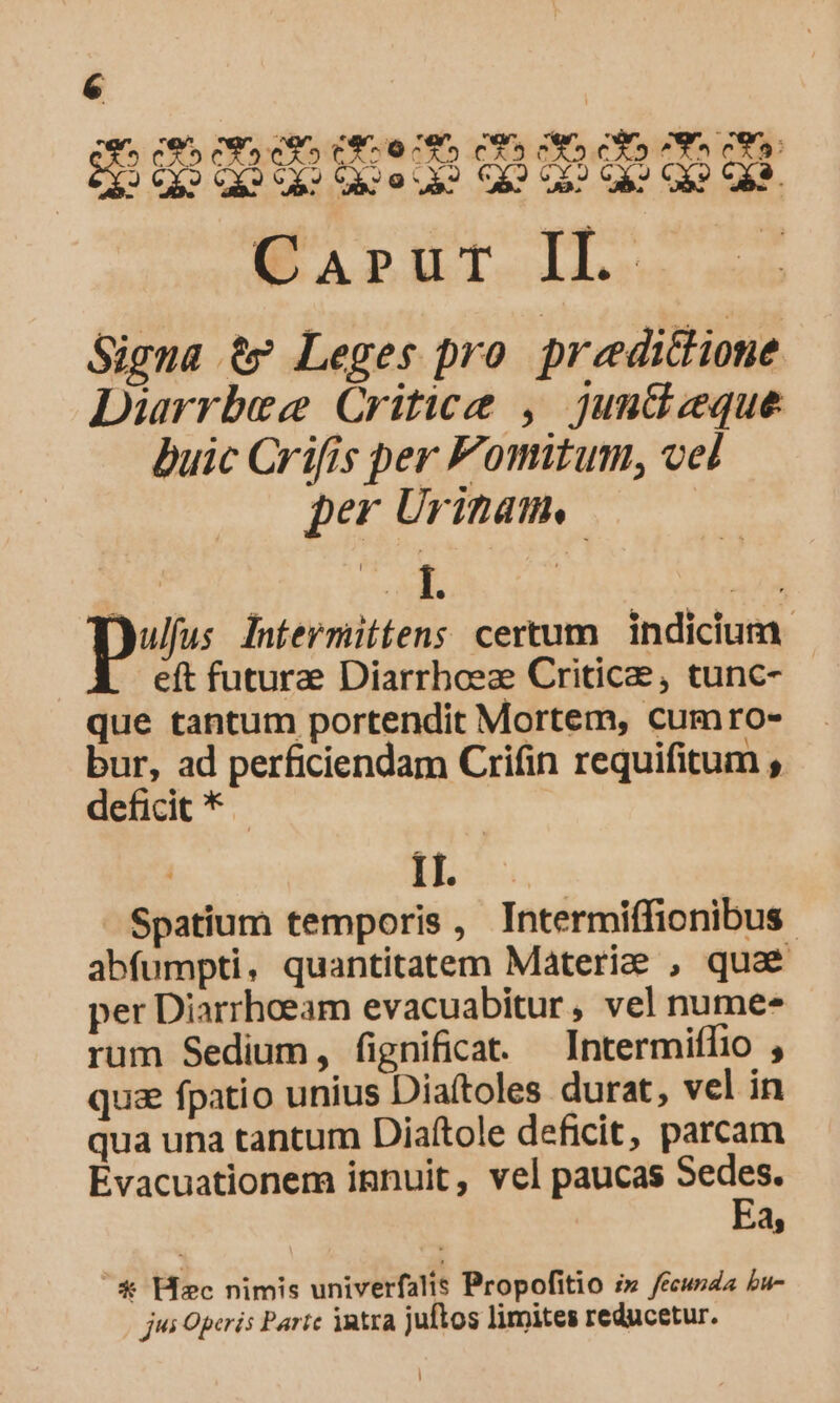 em C95 C9» c» C850 795 CS C» CS CSS ces: 3632 OX» OQ» 620 S2 C42 05? GA? GR? CES. Wairut IL. Signa t9? Leges pro preedictione Diarrbece Critice , juntizeque buic Crifis per Fomitum, vel per Uritam, | E s | 17 p Intermittens certum | indicium. eft futura Diarrbcez Critic, tunc- que tantum portendit Mortem, cumro- bur, ad perficiendam Criáin requifitum deficit * - p EMEN - Spatium temporis , Intermiffionibus abfumpti, quantitatem Materia , quae per Diarrhoeam evacuabitur, vel nume- rum Sedium, fignificat. Intermiflio , quz fpatio unius Diaftoles durat, vel in qua una tantum Diaftole deficit, parcam Evacuationem innuit, vel paucas Sedes. Ea, * Hc nimis univerfalis Propofitio i» /écusda bu- jus Operis Parte intra juftos limites reducetur.