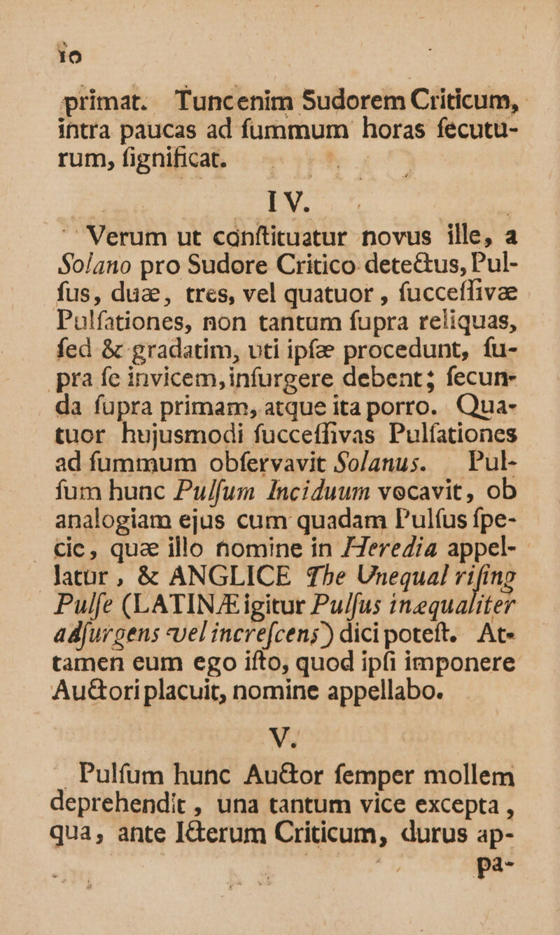 primat. Tuncenim Sudorem Criticum,. intra paucas ad fummum horas feécutu- rum,fignifhicat. ^.  I V. | | ' Verum ut canítituatur novus ille, a Solano pro Sudore Critico: dete&amp;us, Pul- fus, dua, tres, vel quatuor , fucceffivae - Pulfationes, non tantum fupra reliquas, fed &amp; gradatim, uti ipfa procedunt, fu- pra fe invicem,infurgere debent; fecun- da fupra primam, atque ita porro. Qua- tuor hujusmodi fucceffivas Pulfationes ad fummum obfervavit So/anus. — Pul- fum hunc Pu/fum Inciduum vocavit, ob analogiam ejus cum quadam P'ulíus fpe- Cic, qua illo nomine in 77ereZia appel- latur, &amp; ANGLICE The Unequal rifing Pulfe (LATINE igitur Pu/fus inequaliter ad[urgens vel increfcen;) dicipoteft. At. tamen eum ego ifto, quod ipfi imponere Au&amp;ori placuit, nomine appellabo. V. .. Pulfum hunc Au&amp;or femper mollem deprehendit , una tantum vice excepta , qua, ante I&amp;terum Criticum, durus ap- | | pa-