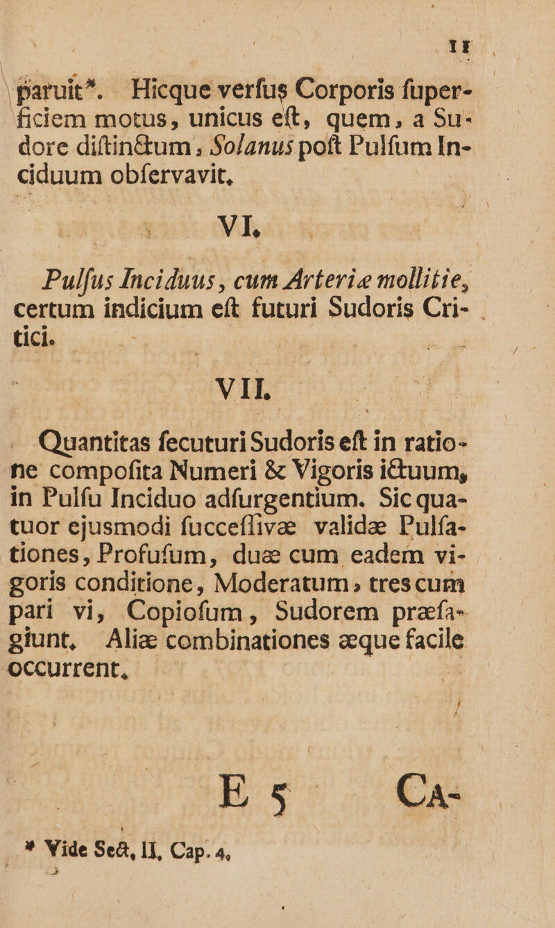 OE paruit. Hicque verfus Corporis fuper- ficiem motus, unicus eft, quem, a Su- dore diftin&amp;tum ; $o/anus poft Pulfum In- ciduum obfervavit, VI. Pulfus Inciduus , cum Arteri.e mollitie, certum indicium eft futuri Sudoris Cri- tici. VII. . Quantitas fecuturiSudoris eft in ratio- ne compofita Numeri &amp; Vigoris ictuum, in Pulfu Inciduo adfurgentium. Sicqua- - tuor ejusmodi fucceflivae validae Pulfa- tiones, Profufum, duse cum eadem vi- goris conditione, Moderatum, trescum pari vi, Copiofum, Sudorem prafía- giunt, Alia combinationes aeque facile occurrent, | .. * Vide Sea, II, Cap. 4,