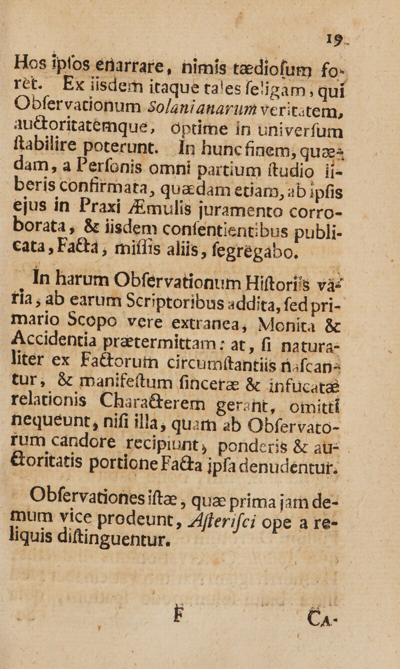 Hos ipfos enarrare, nimis taediofum fo- ret. Ex iisdem itaque talesfe'izam, quí Obfervationum Solanianarum verititem, auctoritatemque, optime in univerfum ftabilire poterunt. In hunc finem; quaes dam, a Perfonis omni partium ftudio ii- beris confirmata, quadam etiam, ab ipfis ejus in Praxi /Emulis juramento corro- borata, &amp; iisdem confentientibus publi- cata, Fata, miífis aliis, fegrégabo. - , In harum Obfervationum Hiftori's vás tía , ab earum Scriptoribus addita, fed pri- mario Scopo vere extranea, Monita &amp; Accidentia praetermittam : at fi natura- liter ex Fattorutn circum(tantiis nsfcapz tur, &amp; manifeftum fincere &amp; infucatze relationis. Chara&amp;terem gerant, omitti nequeunt, nifi illa, quin ab Obfervato- rum cándore recipiunt, ponderis &amp; auc &amp;oritatis portione Fata ipfa denudentur. Obfervationes iftae , quac prima jam de- mum vice prodeunt, Zfferifci ope a re- liquis diftinguentur.