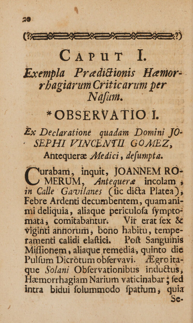 ^ 20 Qu pop Exempla Predidiomis Henr. rbagidrum Criticarum per Naáfum. — C * OBSERVATIO. l Ex Declarationé. quadam Domini Jó: : SEPHI VINCENTII GOAEZ, Atequera: ZMedici , defumpta. | Orcu inquit, JOANNEM RO- MERUM, Ziníequere incolam ; in Calle: Gavvilanes (lic di&amp;a Platea); Febre Ardenti decumbentem , quam ani- mi deliquia, aliaque periculofa fympto: máti, comitabahtur. Vit eratíex &amp; viginti annorum, bono habitu, tempe- - ramenti calidi elaftici. — Poft Sanguinis Miífionem , aliaque remédiá; quinto die Pulfum Dicrótumobfervavi. ZEgroita- que $o/ani Obfervationibus indu&amp;us; Haemorrhagiam Nariurn vaticinabar 5 fed inta bidui folummodo fpatium ; quia Se-