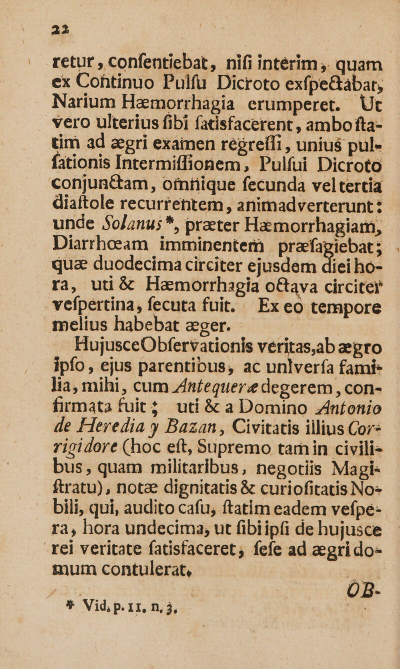 retur , confentiebat, nifi intérim, quam ex Cohtinuo Pulfu Dicroto exfpe&amp;abar, Narium Haemorrhagia erumperet. Ut vero ulterius fibi fatisfacerent, ambo fta- tim ad zegri exainen regreffi , unius pul- fationis Intermiffionem, Pulfui Dicroto conjunttam, ofniiique fecunda vel tertia diaftole recurrentem , animadverterunt: unde 50/anu; *, praeter Haemorrhagiam, Diarrhoeam imminentern visi quae duodecima circiter ejusdem diei ho- ra, uti &amp; Hamorrhagia o&amp;ava circiter vefpertina, fecuta fuit. Ex eo tempore melius habebat aeger. - E HujusceObfervationis veritas,ab aegro ipfo, ejus parentibus, ac unlvería fami- lia, mihi, cum Znfequere degerem , con- firmata fuit; uti &amp; a Domino Zntonio de Heredia y Bazan , Civitatis illius Cor* rigidore (hoc eft, Supremo tamin civili- bus, quam militaribus, negotiis Magi- ftratu), notz dignitatis &amp; curiofitatis No« bili, qui, audito cafu, ftatim eadem vefpe- ra, hora undecima, ut fibiipti de hujusce tei veritate fatisfaceret, fefe ad aegrido- mum contulerat, T OB- * Vid, P. 11, n, 3, |