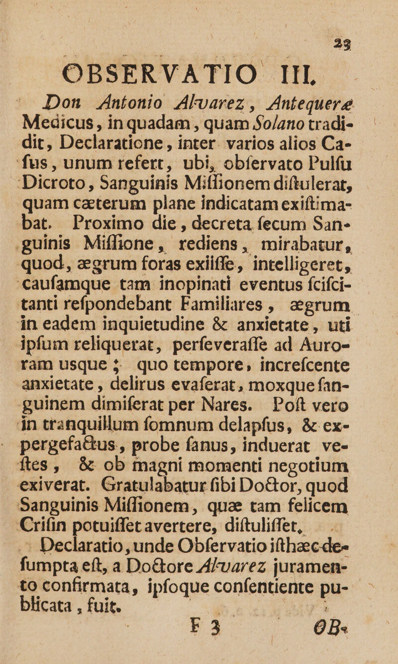 OBSERVATIO III Medicus , in quadam , quam $0/ano tradi- dit, Declaratione , inter. varios alios Ca- fus, unum refert, ubi, obíervato Pulfu Dicroto, Sanguinis Miflionem diftulerat, quam caeterum plane indicatam exiftima- bat. Proximo die, decreta fecum San- guinis Miffione , rediens, mirabatur, quod, zegrum foras exiiffe, intelligeret, caufamque tam inopinati eventus fcifci- in eadem inquietudine &amp; anxietate, uti ipfum reliquerat, perfeveraffe ad Auro- ram usque $5. quo tempore, increfcente anxietate , delirus evaferat, moxque fan- guinem dimiferat per Nares. Poft vero in tranquillum fomnum delapfus, &amp; ex- pergefa&amp;tus , probe fanus, induerat ve- fles, &amp; ob magni momenti negotium exiverat. Gratulabatur fibi Do&amp;or, quod Sanguinis Mi(fionem, quae tam felicem Cri(in potuiffet avertere, diítuliffet, — . .^ Declaratio, unde Obfervatio ifthaec.de- fumpta eft, a Do&amp;tore Alvarez juramen- to confirmata, ipfoque confentiente pu- blicata , fuit. b rà | F3 | OB. | À