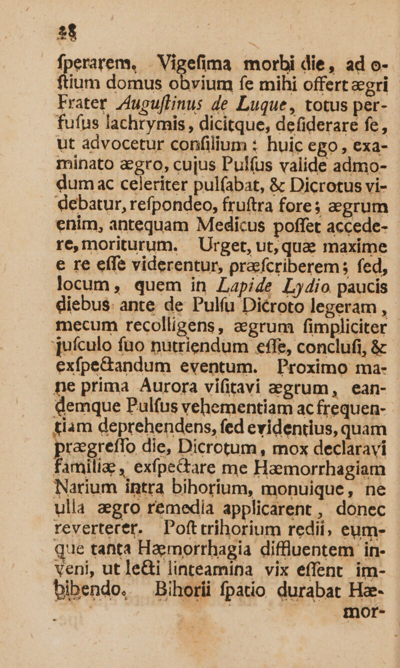 fperarem, . Vigefima morbi die, ad o- ium domus obvium fe mihi offert egri Frater Zugu[linus de Luque, totus per- fufus lachrymis, dicitque, defiderare fe, ut advocetur confilium : huic ego , exa- minato agro, cujus Pulfus valide admo- dum ac celeriter pul(abat, &amp; Dicrotus vi- debatur, refpondeo, fruftra fores aegrum enim, antequam Medicus poffet accede- re,moriturum. Urget, ut, que maxime e re effe viderentur, pra:fcriberem; fed, locum, quem in Lapide L4io paucis diebus. ante de Pulíu Dicroto legeram , mecum recolligens, eegrum fimpliciter juículo fuo nutriendum effe, conclufi, &amp; exfpe&amp;tandum eventum. Proximo ma- ne prima Aurora vifitavi aegrum, ean- demque Pulfus vehementiam ac frequen- tiam deprehendens, fed evidentius, quam pragreflo die, Dicrotum , mox declaravi familiae, exfpectare me Haemorrhagiam Narium intra bihorium, monuique, ne ulla aegro remedia applicarent , donec revertecer. Pofttrihorium redii, eum- - que tanta Haermorrhagia diffluentem in- veni, ut lei linteamina vix effent im- bibendo. —Bihorii fpatio durabat Hze- | | mor-