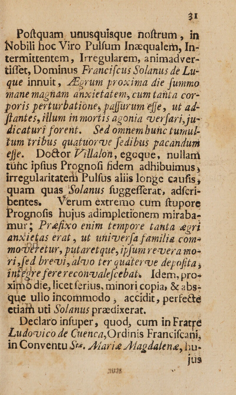 Poftquam, unusquisque noftrum , in Nobili hoc Viro Pulfum Inaequalem, In- termittentem , Irregularem, animadver- tiffet, Dominus Francifcus Solanus de Lu- que innuit, ZEorum proxima die fummo mane magnam anxietatem, cum Lanta cor- poris perturbatione, pa[farum effe, ut ad- Aicaturi forent. Sed omnembunc tumul- tum tribus quatuorcve fedibus pacandum efe. Do&amp;or Zillalon, egoque, nullani tüüc ipfius Prognofi fidem adhibuimus, irregularitaterh Pulfus aliis longe caufis; quam quas $o/anus fuggefferat, adfcri- bentes. — Verum extremo cum ftupore Prognofis hujus adimpletionem miraba- mur; Préfixo enim tempore tanía eri anxi det era , uf. uhicverv[a familia com» mo-Uéf etur, putaretque, ipfum vezvera mo-- ri fed breui, aluo ter quatercue depofita ,. i nifore fererecomvalefcebat. | Idem, pros ximo die, licetferius, minori copia» &amp; abs: que ulio incommodo , accidit, perfecte etiaih uti So/anus praedixerat. — — 1 . Declaro infuper, quod, cum in Fratre - Ludovico de Cuenca, Ordinis Francifcani, - in Conventu 5*«. arie /Magdalene, lu- js 83$