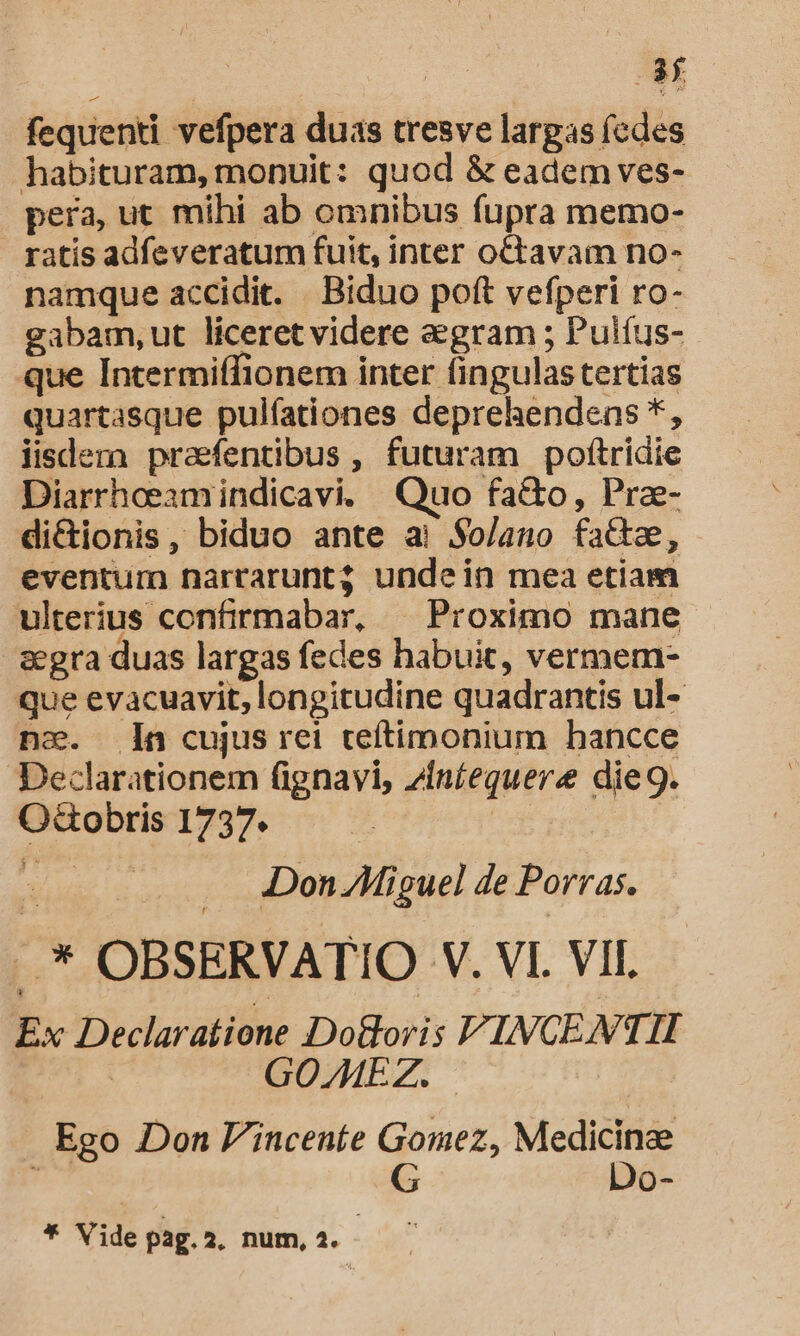 fequenti vefpera duas tresve largas (edes habituram, monuit: quod &amp; eadem ves- pera, ut mihi ab omnibus fupra memo- ratis adfeveratum fuit, inter octavam no- namque accidit. Biduo poft vefperi ro- gabam,ut liceret videre aegram ; Pulíus- que Intermiffionem inter fingulas tertias quartasque pulfationes deprehendens *, jisdera praefentibus , futuram pofítridie Diarrheeamindicavi. Quo fa&amp;o, Pra- di&amp;tionis, biduo ante ai $o/ano faz, eventum narrarunt undein mea etiam ulterius contrmabar, — Proximo mane s&amp;egra duas largas fedes habuit, vermem- que evacuavit, longitudine quadrantis ul- nc. n cujus rei teftimonium hancce Declarationem (ignavi, ziníequere die9. OGobris 1737. AA Don /Miguel de Porras. .* OBSERVATIO V. VI. VII. Ex Declaratione Do&amp;oris V. INCEMN. TTI | GOZMEZ. ! Ego Don P'inceníe Gomez, Medicinae d G Do- * Vide pag. 2. num, 2.