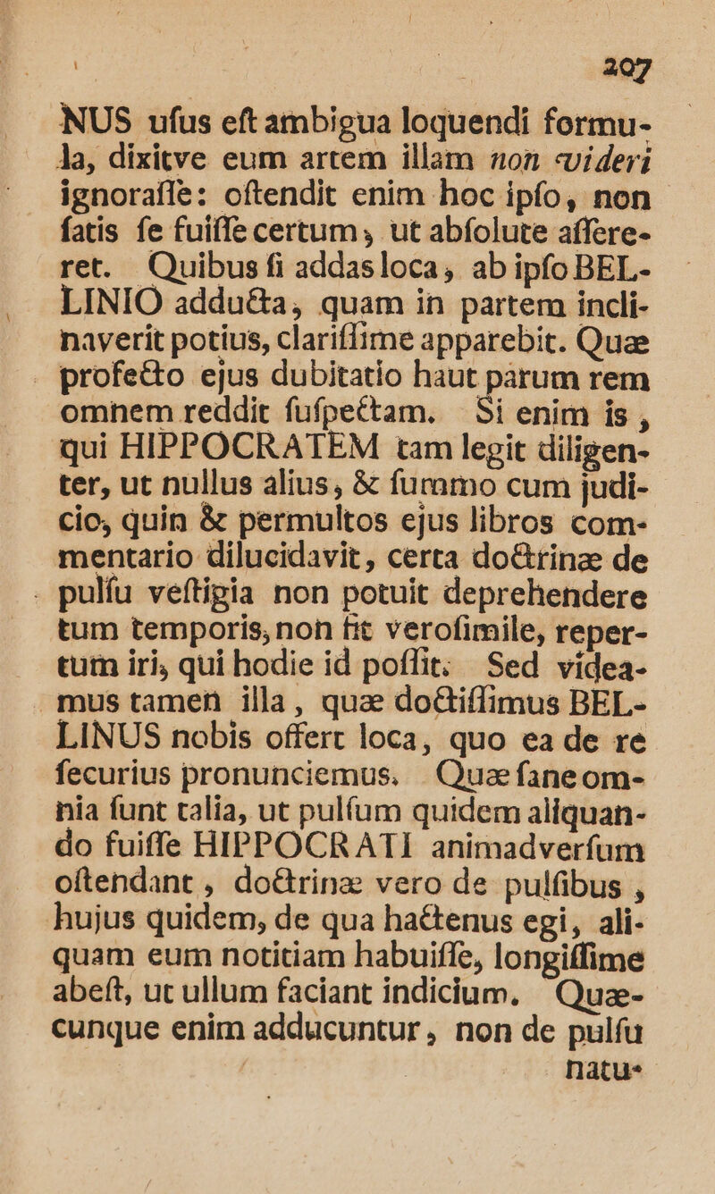 NUS ufus eft ambigua loquendi formu- la, dixitve eum artem illam 0n «videri ignorafle: oftendit enim hoc ipfo, non - fatis fe fuiffe certum , ut abfolute affere- ret. Quibus fi addasloca, ab ipfo BEL- LINIO addu&amp;a, quam in partem incli- naverit potius, clariffime apparebit. Quae . profe&amp;to ejus dubitatio haut parum rem omnem reddit fufpettam. — Si enim is , qui HIPPOCRATEM tam legit diligen- ter, ut nullus alius, &amp; furnmo cum judi- cio, quin &amp; permultos ejus libros com- mentario dilucidavit, certa do&amp;rinae de . pulfu veftigia non potuit deprehendere tum temporis, non fit verofimile, reper- tum iri, qui hodie id poffit; Sed vídea- mustamen illa, quae doctiffimus BEL- LINUS nobis offert loca, quo ea de re fecurius pronunciemus. . Quae faneom- nia funt talia, ut pulífum quidem aliquan- do fuiffe HIPPOCRATI animadverfum oftendant , do&amp;Grinae vero de pulfibus , hujus quidem, de qua hactenus egi, ali- quam eum notitiam habuiffe, longiffime abeft, ut ullum faciant indicium. Quze- cunque enim adducuntur, non de pulfu | natu-