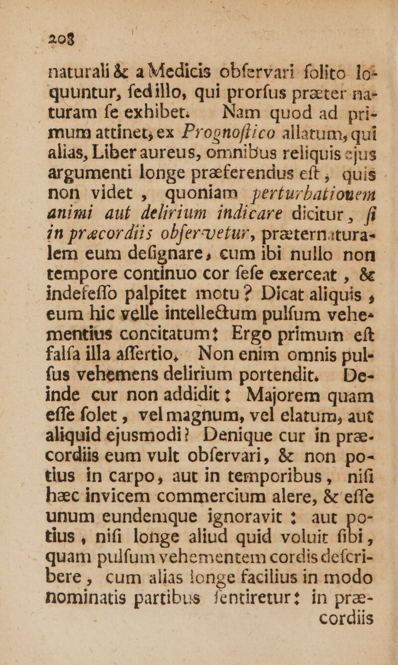 naturali &amp; a Medicis obfervari folito lo quuntur, fedillo, qui prorfus prater na- turam fe exhibet: — Nam quod ad pri- mum attinet; ex Prognofi/co allatum, qui alias, Liber aureus, omnibus reliquis cjus argumenti longe praeferendus eft; quis . non videt , quoniam perturbationem animi auí delirium indicare dicitur, fi in praecordiis obfer-vetur, praeternatura- lem eum de(ignare, cum ibi nullo non tempore contínuo cor fefe exerceat , &amp; indefeffo palpitet motu? Dicat aliquis , eum hic velle intellectum pulfum vehe: mentius concitatum? Ergo primum eft falfa illa affertio, Non enim omnis pul- fus vehemens delirium portendit, De- inde cur non addidit? Majorem quam effe folet, vel magnum, vel elatum, aut aliquid ejusmodi? Denique cur in prze- cordiis eum vult obfervari, &amp; non po- tius in carpo, aut in temporibus, nifi haec invicem commercium alere, &amp; effe unum eundemque ignoravit ? aut po- tius , nifi longe aliud quid voluir fibi, quam pulfum vehementem cordis deícri- bere, cum alias longe facilius in modo nominatis partibus fentiretur? in pra- cordiis