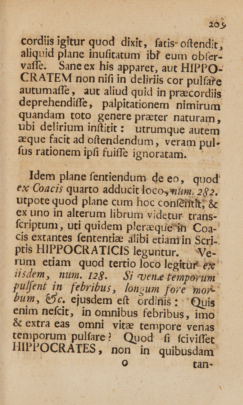 M 2095 cordis igitur quod dixit, fatis- oftendit; - aliquid plane inufitatum ibi eum obfer- vaffe. Saneex his apparet, aut HIPPO- CRATEM non nifi in deliriis cor pulfa?e autumaffe, aut aliud quid in praecordiis deprehendiffe, palpitationem nimirum quandam toto genere prater naturam, ubi delirium inítitit: utrumque autem aeque facit ad oftendendum, veram pul- fus rationem ipfi fuiffe ignoratam. Jdem plane fentiendum. de eo, quod ex Coacis quarto adducit locosim; 282. utpote quod plane cum hoc conferitit; &amp; ex uno in alterum librum videtur trans- fcriptum , uti quidem plerzquein Coa-' cis extantes fententia álibi erianiin SOUS. ptis HIPPOCRATICIS leguntur. —Ve- rum etiam quod tertio loco legitur ex üsdem, num. 128. i «uene temporum puljent in. febribus, longum fore mof bum, C9c. ejusdem eft ordinis: Quis enim nefcit, in omnibus febribus, imo &amp; extra eas omni vitz tempore venas. temporum pulfare? Quod i fciviffet. HIPPOCRATES, non in quibusdam