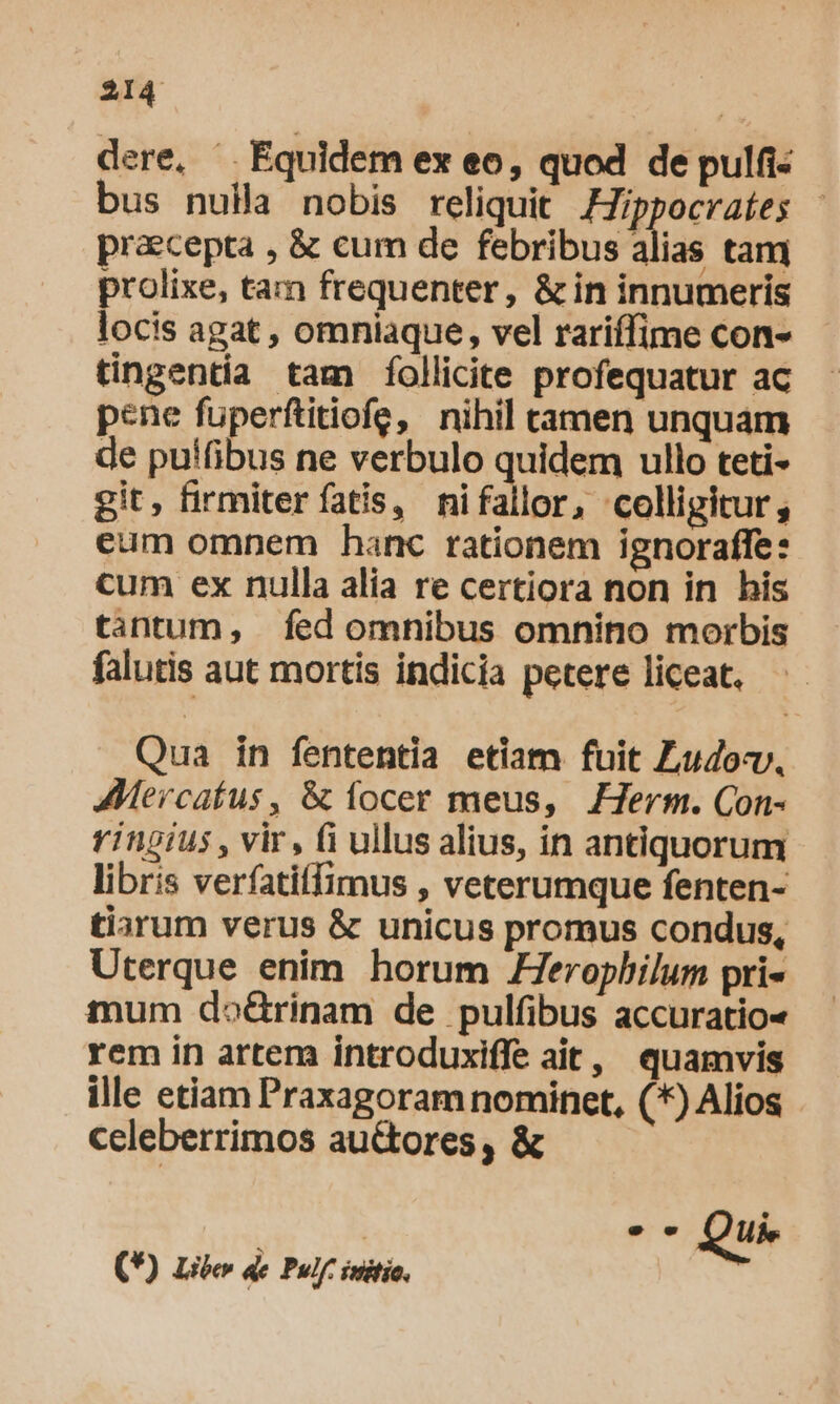 dere, ^. Equidem ex eo, quod de pulfi- bus nuila nobis reliquit Zippocraíes - praecepta , &amp; cum de febribus alias tam prolixe, tam frequenter, &amp; in innumeris locis agat , omniaque, vel rariffime con- tingentia tam follicite profequatur ac pene fuperftitiofe, nihil tamen unquam de pu!fibus ne verbulo quidem ullo teti- git, firmiter fatis, nifallor, colligitur, eum omnem hanc rationem ignoraffe: cum ex nulla alia re certiora non in his tantum, fed omnibus omnino morbis falutis aut mortis indicia petere liceat. Qua in fententia etiam fuit Ludov. AMercatus, &amp; íocer meus, Herm. Con- Yingius , vir, fi ullus alius, in antiquorum libris verfatiffimus , veterumque fenten- tiarum verus &amp; unicus promus condus, Uterque enim horum ZZ7erophilum pri- mum do&amp;rinam de pulfibus accuratio« rem in artem introduxiffe ait, quamvis ille etiam Praxagoram nominet, (*) Alios celeberrimos au&amp;tores, &amp; — Qui. (*) Liber de Pulf. initio.