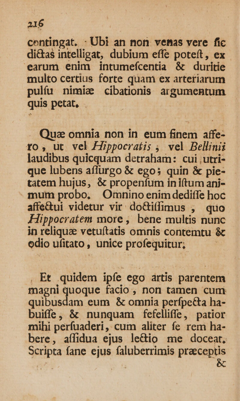 centingat. - Ubi an non venas vere fic di&amp;as intelligat, dubium effe poteft, ex earum enim intumefcentia &amp; duritie multo certius forte quam ex arteriarum pulíu nimia cibationis argumentum quis petat, Quae omnia non in eum finem affe- to, ut vel ZZippocerafis ; vel Bellinii laudibus quicquam detraham: cui ,utri- que lubens affürgo &amp; ego; quin &amp; pie- tatem hujus, &amp; propenfum in i(tum ani- mum probo, Omnino enim dedifTe hoc affe&amp;ui videtur vir: do&amp;tiffimus , quo Hippocratem more , bene multis nunc in reliquae vetuítatis omnis contemtu &amp; odio ufitato, unice profequitur; , Et quidem ipíe ego artis parentem magni inque facio , non tamen cum: quibusdam eum &amp; omnia perfpecta ha- buiffe; &amp; nunquam fefelliffe, patior mihi perfuaderi, cum aliter fe rem ha- bere, aífidua ejus le&amp;io me doceat. Scripta fane ejus faluberrimis praeceptis E &amp;