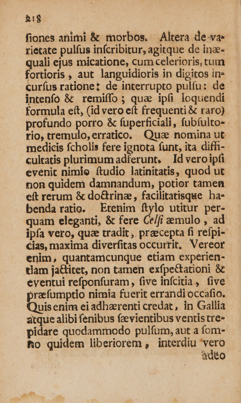 fiones animi &amp; morbos, Altera de.ya rietate pulfus infcribitur, agitque de inae- quali ejus micatione, cum celerioris, tum fortioris , aut languidioris in digitos in» curíus ratione de interrupto pulfu: de. intenfo &amp; remiffo ; qua ipfi loquendi formula eft, (id vero eft frequenti &amp; raro) profundo porro &amp; fuperficiali, fubíulto- rio, tremulo, erratico. Qua nomina ut medicis fcholis fere ignota funt, ita diffi- cultatis plurimum adferunt, Id veroipfi evenit nimio ftudio latinitatis, quod ut non quidem damnandum, potior tamen eft rerum &amp; doGtrine, facilitatisque ha- benda ratio. Etenim ftylo utitur per- quam eleganti, &amp; fere Ce/fi mulo , ad ipfa vero, qua tradit ,. praecepta fi refpi- cias, maxima diverfitas occurrit, Vereor enim, quantamcunque etiam experien- tiam ja&amp;titet, non tamen exfpe&amp;tationi &amp; eventui refponfuram , five infcitia, five raefumptio nimia fuerit errandi occafio. uis enim ei adhaerenti credat, in Gallia acque alibi fenibus faevientibus ventis tre- pidare quodammodo pulfum, aut a fom- ho quidem liberiorem , interdiu rds ad6o