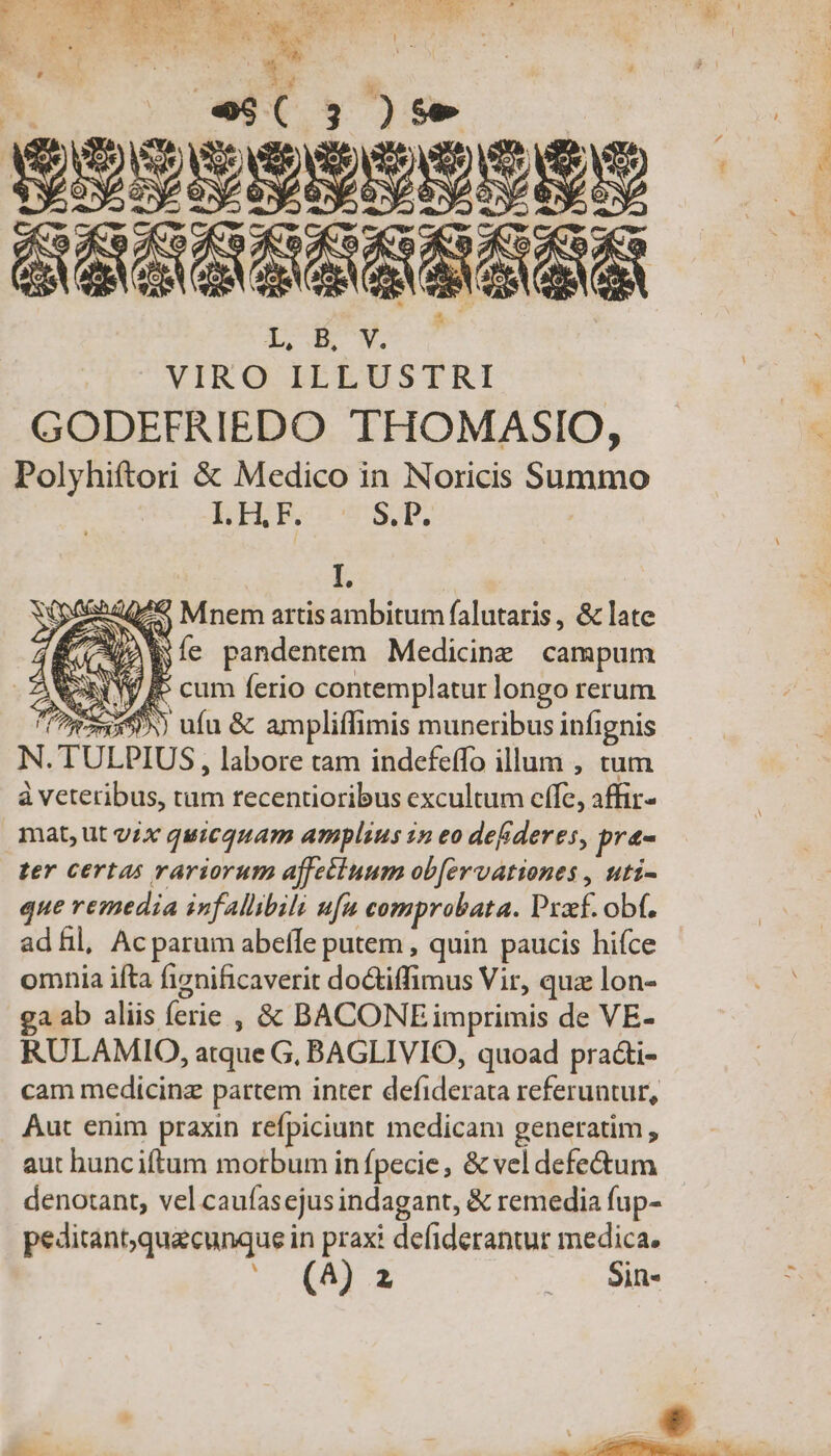 t y^ sesisidanes Ll, .B, V. VIRO ILLUSTRI GODEFRIEDO THOMASIO, Polyhiftori &amp; Medico in Noricis Summo LH.F. S. P. k pede) Mnem artis ambitum falutaris , &amp; late r &amp;À E Íe pandentem. Medicine. campum (y fe cum ferio contemplatur longo rerum 125399) ufu &amp; ampliffimis muneribus infignis N. TULPIUS , labore tam indefeffo illum , tum à veteribus, si recentioribus excultum effe, affir- mat, ut yix quicquam amplius in eo defideres, pra- ter certas rariorum affetiuum ob[ervationes , uti- que remedia infallibili ufa comprobata. Prof. obf. ad hil, Ac parum abeffe putem , quin paucis hifce - omnia ifta fignificaverit do&amp;iffimus Vir, quz lon- ga ab aliis ferie ;, &amp; BACONE imprimis de VE- RULAMIO, atque G, BAGLIVIO, quoad practi- cam medicinz partem inter defiderata referuntur, Aut enim praxin refpiciunt medicam generatim , aut hunciftum motbum in fpecie, &amp; vel defe&amp;um denotant, vel caufasejus indagant, &amp; remedia fup- peditant;quzcunque in praxi defiderantur medica. (A 2 | Sin T D a if Eon