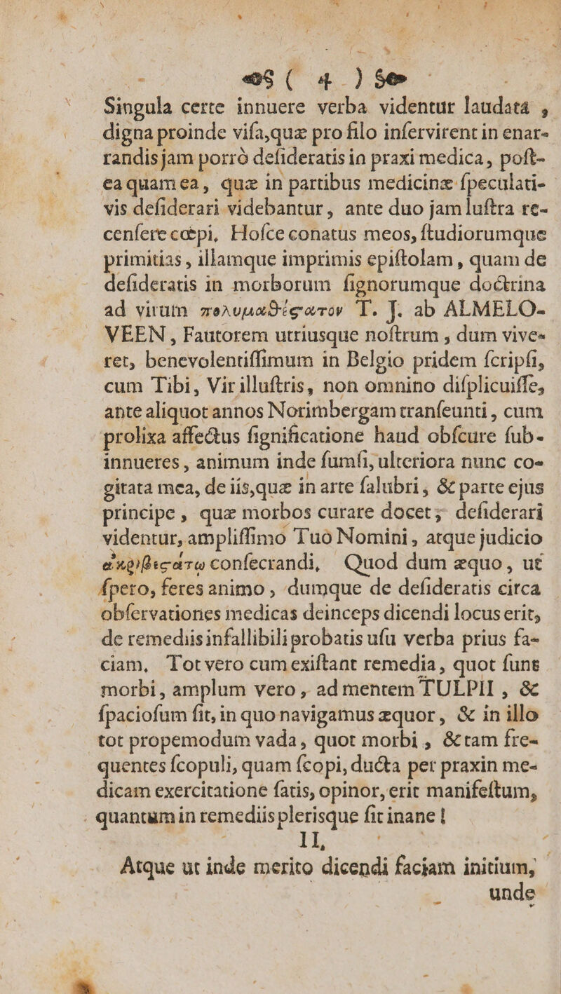 * Li Ss * [x b E e$( 4 )$e | Singula certe innuere verba videntur laudata , digna proinde vifa,quz pro filo infervirent in enar- randis jam porró defideratis ia praxi medica, poft- eaquamea, quz in partibus medicinz fpeculati- vis defiderari videbantur, ante duo jam luftra rc- cenfere ce&amp;pi, Hofce conatus meos, ftudiorumque primitias , illamque imprimis epiftolam , quam de defideratis in morborum fignorumque doctrina ad virum zexvuaSiearo T. J. ab ALMELO- VEEN , Fautorem utriusque noftrum , dum vive» ret, benevolentiffimum in Belgio pridem fcripfi, cum Tibi, Virilluftris, non omnino difplicuiffe, ante aliquot annos Norimbergam tranfeunti , cum prolixa affectus fignificatione haud obfcure fub- innueres , animum inde fumfi, ulteriora nunc co- gitata mea, de iís,que in arte falubri, &amp; parte ejus principe , quz morbos curare docet ; defiderari videntur, ampliffimo Tuo Nomini, atque judicio episco confecrandi, Quod dum equo, ut fpeto, feres animo , dumque de defideratis circa obfervationes medicas deinceps dicendi locus erit; de remediisinfallibili probatis ufu verba prius fa- ciam, Totvero cumexiftant remedia, quot funes morbi , amplum vero , ad mentem TULPII , &amp; fpaciofum fit, in quo navigamus zquor, &amp; in illo tot propemodum vada, quot morbi , &amp;tam fre- quentes fcopuli, quam fcopi, ducta per praxin me- dicam exercitatione fatis, opinor, erit manifeftum, | quantum in remediis plerisque fit inane | : 1I, EET i Atque ut inde merito dicendi faciam initium, | unde