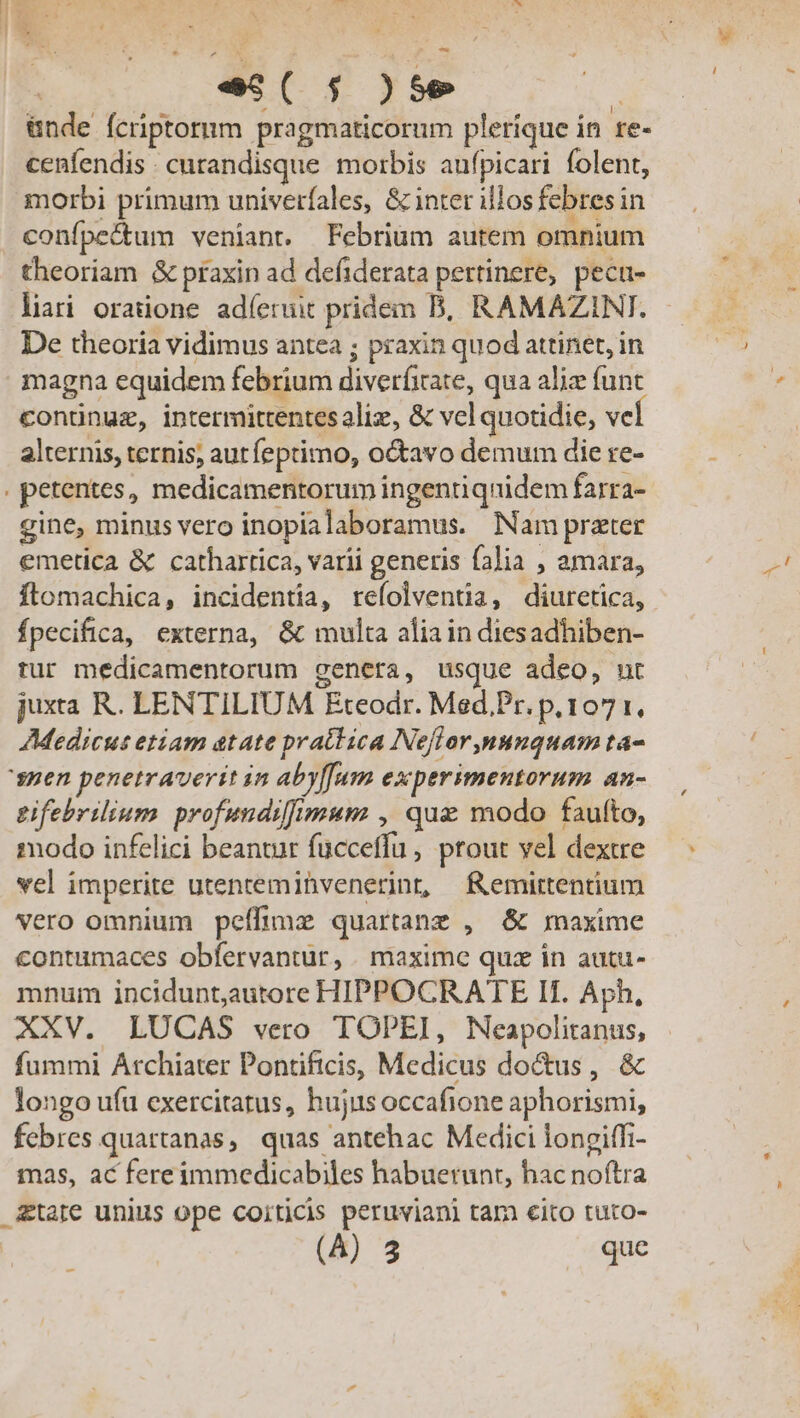 | es( f )se j &amp;nde fcriptorum pragmaticorum plerique in re- cenfendis . cutandisque morbis aufpicari folent, morbi primum univerfales, &amp; inter illos febres in confpedtum veniant. Febrium autem omnium theoriam &amp; praxin ad defiderata pertinere, pecu- liri oratione adíeruit pridem B, RAMAZINT. De theoria vidimus antea ; praxin quod attinet, in magna equidem febrium diveríitate, qua aliz funt conünuz, intermittentesaliz, &amp; vel quotidie, vel alternis, ternis, aurfeptimo, octavo demum die re- gine, minus vero inopialaboramus. Nam prater emetica &amp; cathartica, varii generis falia , amara, flomachica, incidentia, refolventia, diuretica, fpecifica, externa, &amp; multa aliain diesadhiben- tur medicamentorum genera, usque adeo, nt juxta R. LENTILIUM Eteodr. Med,.Pr. p.107 1, Medicus etiam atate prattica Neflor,nunquam ta- tifebrilium profundifimum , quae modo faufto, modo infelici beantur fucceffu , ptout vel dextre vel imperite utentemihvenerint, femirtentium vero omnium peffimz quartanz , &amp; maxime contamaces obfervantur, . maxime quz in autu- mnum inciduntautore HIPPOCRATE If. Aph, XXV. LUCAS vero TOPEI, Neapolitanus, fummi Archiater Pontificis, Medicus doctus, &amp; longo ufu exercitatus, hujus occafione aphorismi, febres quartanas, quas antehac Medici longiffi- mas, ac fereimmedicabiles habuerunt, hac noftra un 4 que