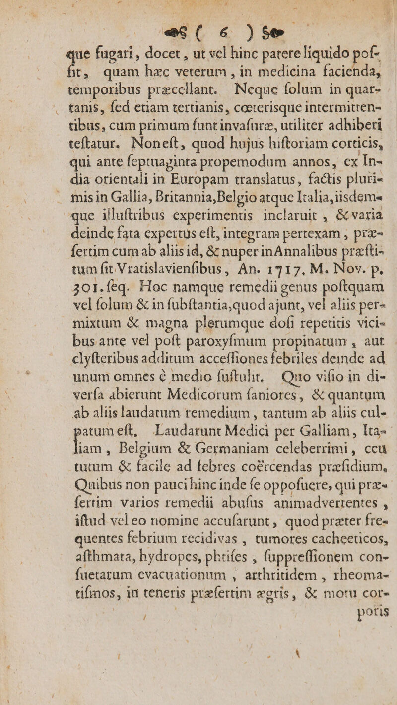 um E [MM s NI Uu EE ai es( 6 )S$e | que fugari, docet , ut vel hinc patere líquido pot ft, quam hec veterum , in medicina facienda, temporibus przccllan. Neque folum in quar- tanis, fed etiam tertianis, coeterisque intermitten- tibus, cum primum funt invafürz, utiliter adhiberi teftatur, Noneít, quod hujus hiftoriam corticis, qui ante feptuaginta propemodum annos, ex In- dia orientali in Europam translatus, factis pluri- mis in Gallia, Britannia;Belgio atque Italia,iisdem- que illuftribus experimentis inclaruit , &amp; varia deinde fata expertus elt, integram pertexam , prz- fertim cum ab aliis id, &amp; nuperinAnnalibus prafü- tum fit Vradislavienfibus, An. 1717. M. Nov. p. 301.feq. Hoc namque remedii genus poftquam vel folum &amp; in fubftantia,quod ajunt, vel aliis per- mixtum &amp; magna plerumque dofi repetidis vici- bus ante vel poft paroxyfmum propinatum , aut clyfteribus additum acceffiones febriles deinde ad unum omnes é medio fuftulit,— Quo vifio in di- verfa abierunt Medicorum faniores, &amp; quantum ab aliis laudatum remedium , tantum ab aliis cul- - liam , Belgium &amp; Germaniam celeberrimi , ceu tutum &amp; facile ad febres co&amp;rcendas prafidium, fertim varios remedii abufus animadvertentes , iftud vel eo nomine accufarunt ,, quod prater fre- quentes febrium recidivas , tumores cacheeticos, afthmata, hydropes, phtifes , fuppreffionem con- fuetarum evacuationum , arthritidem , rheoma- tifmos, in teneris przíertim egris, &amp; motu cor- | i potis