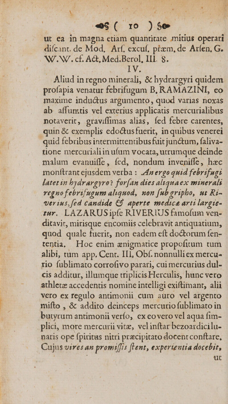 ; t | e$( 1 )$99 0 ut ea in magna etiam quantitate mitius operari: diícant. de Mod, Arf. excuf, pizm, de Arfen, G. NV.NV. cf. A&amp;, Med.Berol, III. 8. | IV. Aliud in regno minerali, &amp; hydrargyti quidem profapia venatur febrifugum B, RAMAZINI, eo maxime induá&amp;us argumento, quod varias noxas ab affumtis vel exterius applicatis mercurialibus notaverit, graviffimas alias, fed febre carentes, quin &amp; exemplis edo&amp;usfuerit, in quibus venerei quid febribus intermittentibusfuit jun&amp;um, faliva- tione mercurialiin u(um vocata, utrumque deinde malum evanuiffe, fed, nondum inveniffe, hxc monftrant ejusdem verba : 44 ergo quid febrifugi latet in bydrargyro? for[(an dies aluquaex minerals vegnofebrifugum aliquod, non [ub gripho, ut Ri- ver ius,fed candide C9 aperte medica arti lavgie- zur. LAZARUSipfe RIVERIUS famofum ven- ditavit, mirisque encomiis celebravit antiquatium, quod quale fuerit, non eadem eft do&amp;torum fen- tentia, Hoc enim anigmatice propofitum tum alibi, tum app. Cent. IIl, Obf. nonnulli ex mercu- rio fublimato corrofivo parari, cui mercurius dul- cis additur, illumque triplicis Herculis, hunc vero athletz accedentis nomine intelligi exiftimant, alii vero ex regulo antimonii cum auro vel argento mifto , &amp; addito deinceps mercurio fublimato in butyrum antimonii verfo, ex eovero vel aqua fim- plici, more mercurii vitz, velinftar bezoaidicilu- naris ope fpiritus nitri precipitato docent conftare, Cujus vires an promi[fis [Lent, experteutia docebit, | ut