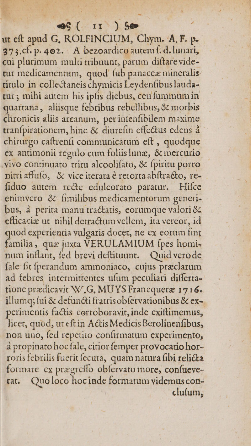 eS( 1: )$e , ut eft apud G, ROLFINCIUM, Chym. A, F. p. 273.cF p. 402. A bezoardico autem f. d. lunari, cui plurimum mult tribuunt, patum diftarevide- tur medicamentum, quod' fub panacez mineralis: titulo in colledaneis chymicis Leydenfibuslauda- tur; mihi autem his ipfis diebus, ceu fummumin quartana, aliisque febribus rebellibus, $c morbis chronicis aliis arcanum, perintenfibilem maxime uranfpirationem, hinc &amp; diurefin effectus edens à chirurgo caftrenii communicatum eft , quodque ex antimonii regulo cum foliislunz, &amp; mercurio vivo contünuato tritu alcoolifato, &amp; fpiritu porro nittiaffufo, &amp; vice iterata é retorta abftra&amp;to, re- fiduo autem re&amp;e edulcorato paratur. Hiíce enimvero &amp; fimilibus medicamentorum generi- bus, à perita manu tractatis, eorumque valori &amp; cfüicaciz ut. nihil detra&amp;um vellem, ita vereor, id quod experientia vulgaris docet, ne ex eorum fint familia, que juxaa VERULAMIUM fpes homi- num inflant, fed brevi deftituunt.— Quid verode fale fit íperandum ammoniaco, cujus preclarum ad febres intermittentes ufum peculiari differta- tione przdicavit N/,G, MUYS Franequerz 1716. illumq; fui &amp; defundi fratrisobfervationibus &amp; ex-. perimentis factis cerroboravit, inde exiltimemus, licet, quod, ut eftin Actis Medicis Berolinenfibus, non uno, fed repetito confirmatum experimento, à propinato hoc fale, citior femper provocatio hor- roris febrilis fuerit fecuta, quam natura fibi relicta formare ex pregreffo obfervato more, confueve- ra — Quoloco hocinde formatum videmuscon- clufum,