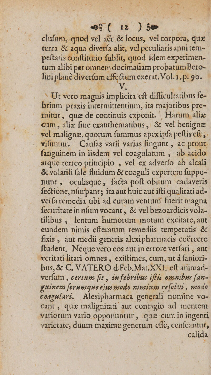 $»- :] 1 à Ev? CUN. qn E AA Cotta iU E » . P» e$(12)$9 clufum, quod vel a&amp;r &amp; locus, vel corpora, quz terra &amp; aqua diverfa alit, vel peculiarisanni tem- peftaris conftitutio fübfit, quod idem experimen- tuum alibi per omnem docimafiam probatumBero- lini plane diverfum cffe&amp;um exerat. Vol.1.p. 90. : uA * Ut vero magnis implicita eft difficultatibus fe- brium praxis intermittentium, ita majoribus pre- mitur, quz de continuis exponit. Harum alie cum, alix (ine exanthematibus, &amp; vel benigna vel malignz, quorum fummus apex ipfa peftis eft vifuntur..— Caufas varii varias fingunt , ac prout o atque terreo principio , vel ex adverfo ab alcali &amp; volatili fale fluidum &amp; coaguli expertem fuppo- nunt, oculisque; facta poft obitum cadaveris fe&amp;tione, ufurpants ita aut huic aut ifti qualitati ad- verfa remedia ubi ad curam ventuni fuerit magna fecuritatein ufum vocant , &amp; vel bezoardicis vola- tlibus , lentum humorum motum excitare, aut eundem nimis efferatum remediis temperatis &amp; fixis , aut medii generis alexipharmacis co&amp;tcere ftadent, Neque veto eos aut in errore verfari , aut veritati litari omnes , exiftimes, cum, ut à faniori- bus, &amp; C, VATERO d.Feb, Mac XXL eft animad- verfum , certum [it , infebribus 1flis omnibus fan- guinem [erumque ejus modo nimium ve[olvi , modo coagulari, Alexipharmaca generali nonüne vo- cant , quz malignitati aut contagio ad mentem variorum vario opponuntur , quz cun: in ingenti varietate; duum maxime generum cffe, cenfeantur, j calida