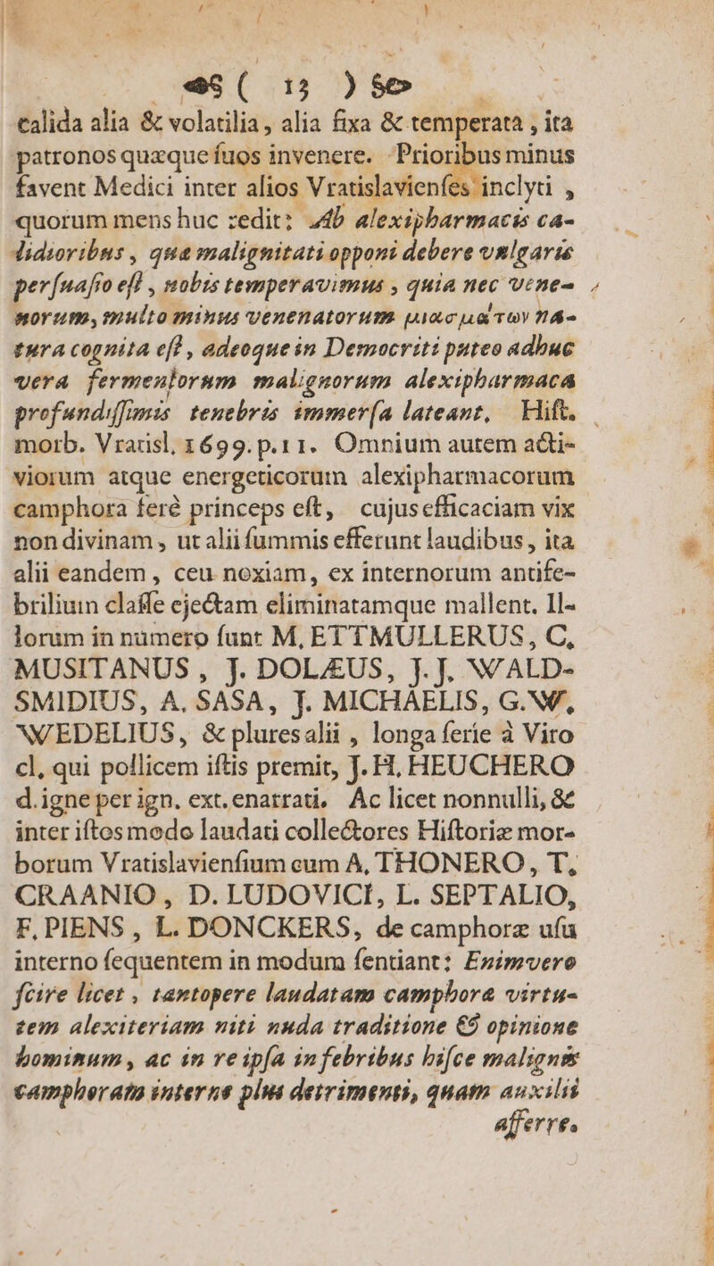 «6 C 15 ] - | talida alia &amp; volatilia, alia fixa &amp; temperata , ita patronos quzque fuos invenere. Prior ow minus favent Medici inter alios Vratislavien inclyti , quorum mens huc zedit: 24b alexipbarmacts ca- Jidioribus , qua malignitati opponi debere vmlgarie perfuafio 9 , tübts tenperavimus , quia ne vine morum, multo minus venenatorum uacua voy n&amp;- fura cognita ef) , adeoque in Democriti puteo adbuc vera fermeulorum malignorum alexipharmaca profundiffimis tenebris imomer(A lateant, | Hift. UN camphora feré princeps eft, cujuscfficaciam vix non divinam , ut alii iudi efferunt laudibus, ita alii eandem , ceu noxiam, ex internorum adi briliuin daffe cjectam elirinatamque mallent. 1l« lorum in numero funr M, ETTMULLERUS, C, MUSITANUS , jJ. DOL/EUS, jJ. J. WALD- SMIDIUS, A. SASA, J. MICHAELIS, G.Nf, WEDELIUS, &amp;pluresalii , longa ferie à Viro cl, qui pollicem iftis premit, J. H, HEUCHERO d.igne per ign. ext.enatrati, Ác licet nonnulli, &amp; inter iftos modo laudati colle&amp;ores Hiftorie mor- borum Vratislavienfium eum A, THONERO , T, CRAANIO , D. LUDOVICI, L. SEPT ALIO, F, PIENS , L. DONCKERS, de camphorz x interno (equentemi in modum fentiant: Ezipvero féire licet , tantopere laudatam camphora virtu- zem alexiteriam niti nuda traditione €8 opinione bominum , ac in ve ipía infebribus bifce maligns poros interne plis detrimenti, quatma auxili afferre, Lin: D E FLUTE ECT MNT M C WERUITRA