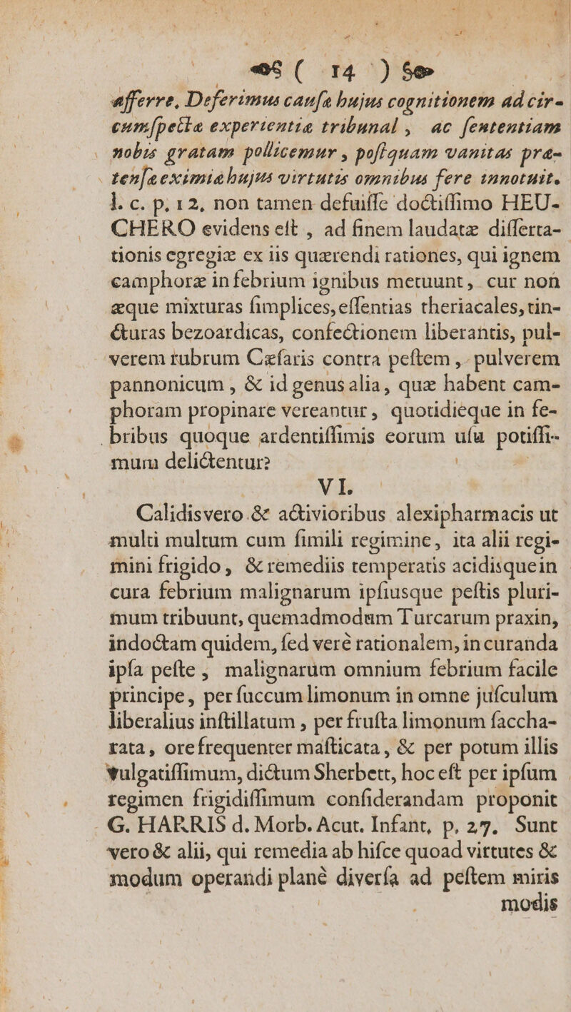  | / deSIC eT | efferre, Deferimus caufa bujus cognitionem ad cir- eum[petia experientia tribunal ,| ac. fententiam mobi gratam pollicemur , poflquam vanitas pra- - ten]aeximia hujus virtutis omnibus fere innotuit. l. c. p. 12, non tamen defuiffe do&amp;tiffimo HEU- CHERO evidens eft , ad finem laudatz differta-- tionis egregiz ex iis quzrendi rationes, qui ignem camphorz in febrium ignibus metuunt, cur non eque mixturas fimplices, effentias theriacales, rin- &amp;uras bezoardicas, confe&amp;ionem liberantis, pul- verem rubrum Caefaris contra peftem ,. pulverem pannonicum , &amp; id genus alia, qux habent cam- phoram propinare vereantur, quotidieque in fe- .bribus quoque ardentiffimis eorum ufu. potiffi- mum deli&amp;entur? ] VI. Calidisvero.8&amp; a&amp;ivioribus alexipharmacis ut muli multum cum fimili regimine, ita alii regi- mini frigido, &amp; remediis temperatis acidisquein cura febrium malignarum ipfiusque peftis pluri- mum tribuunt, quemadmodum Turcarum praxin, indoctam quidem, fed veré rationalem, in curanda ipía pefte ,, malignarum omnium febrium facile principe, per fuccum limonum in omne juículum liberalius inftillatum , per frufta limonum faccha- rata , orefrequenter mafíticata , &amp; per potum illis vulgatiffimum, di&amp;um Sherbett, hoc eft per ipfum | regimen frigidiffimum confiderandam proponit G. HARRIS d. Morb. Acut. Infant, p, 27. Sunt vero &amp; alii, qui remedia ab hifce quoad vittutes &amp; modum operandi plané divería ad. peftem miris modis