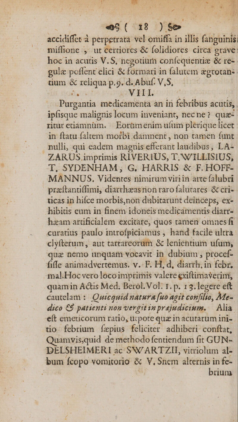 ^ ,  e nl um. e5( 18 )$5- accidiffet à perpetrata vel omiffa in illis fanguinis, miffione ,' ut certiores &amp; folidiores circa grave: hoc in acutis V.S, ncgotiurn confequentie &amp; re-. gule poflent elici &amp; formari in falutem &amp;grotan- uum &amp; reliqua p.9.d.Abuf V,S, - E VIII. Purgantia imedicamiéntà an iri febribus acütis, ipfisque malignis locum inveniant, necne? qua ritur etiamnüm. | Eorümenim ufum plerique licet in ftatu faltem morbi. damnent , non tamen funt nulli, qui eadem magnis elicit laudibus, LA- ZARUS imprimis RIVERIUS, T.N/ILLISIUS, T. SYDENHAM, G. HARRIS &amp; F. HOFF- MANNUS. Videntes nimirumviriin arte falubri | prarftantiffimi, diarrhzasrion raro falutares &amp; cri- ticas in hifce morbis,non dubitarunt deinceps, ex- hibitis eum in finem idoneis medicamentis diarr- hzam attificialem excitate, quos rameri omnes ft curatius paulo introfpiciamus , hand facile ultra clyfterum, aut tartareorüm &amp; lenientium ufum, qua nemo unquam vocavit in dubium ; procef- fifle animadvertemus. v. F. H, d, diarrh, in febr. mal.Hoc vero loco imptirnis valere exiftimaverim, quamin Actis Med. Berol. Vol: 1. p. 13.legere eft cautelam : Qwicanid natura [uo agit confilio, Me-. dico €$ patienti non vergit in prajudicium. Alia | eít emericorum ratio, ucpote quz inacutarum ini- | tio. febrium fzpius feliciter adhiberi conftat, uamvisquid de methodo fentiendum fit GUN- DELSHEIMERI ac SW'ARTZII, vitriolum al- bum Ícopo vomitorio &amp; V, Snem alternis in fe- | brium