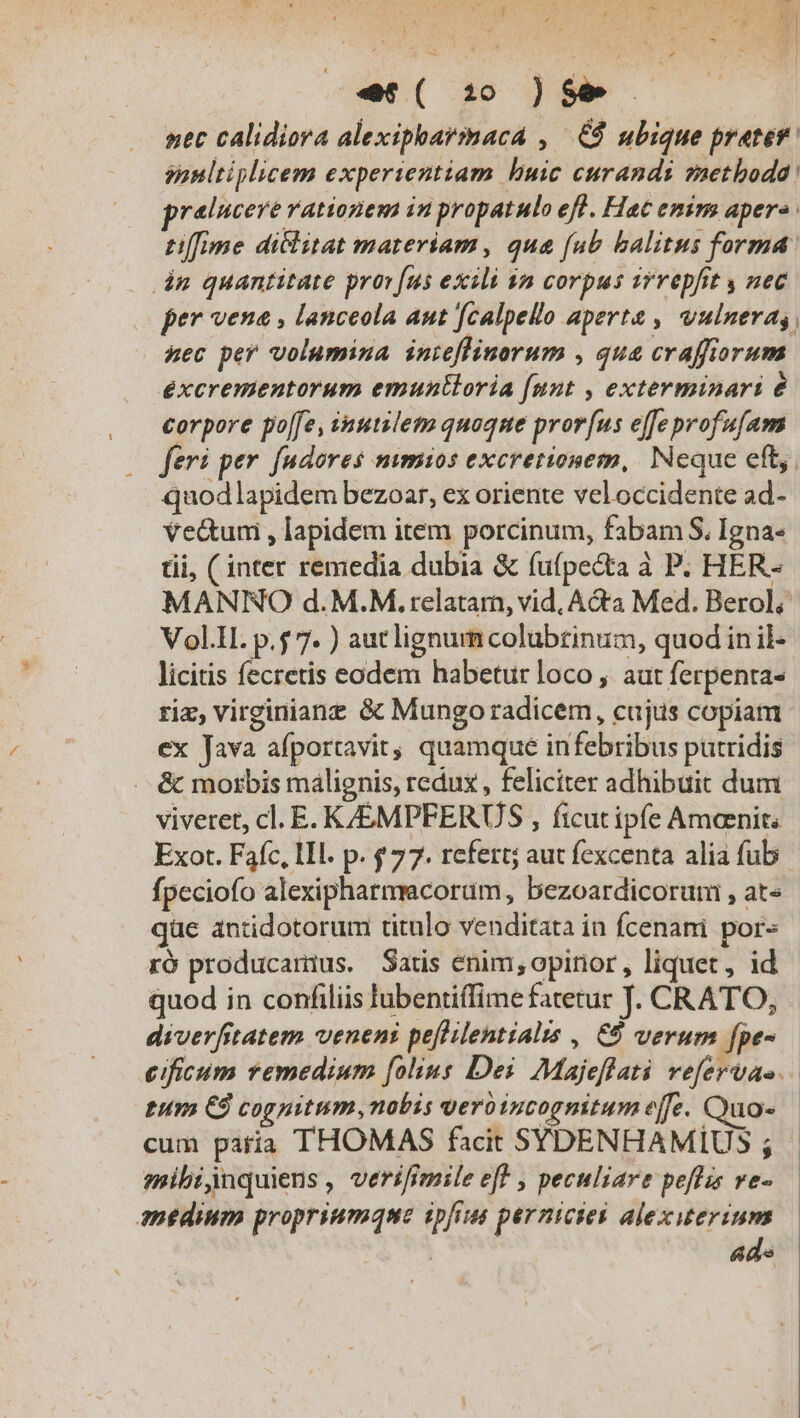 e6( 320 )$$ net calidiora alexipharmaca , .€8 ubique prater. sanltiplicem experientiam buic curandi saetboda pralucere rationem in propatulo efl. Hac emirn aper«. ti[[ime diclitat materiam, que (ub balitus forma: dn quantitate prov [us exili $a corpus vrvepfit y uec per vene , lanceola aut [calpello aperte , vulnera uec per volumina inteflinorum , qua craffiorum éxcrementorum emuntloria [unt , exterminari € corpore po[fe, inutilem quoque pror[us effe profufam fer: per fudores nimios excretionem, Neque eft. quodlapidem bezoar, ex oriente veloccidente ad- vectum , lapidem item porcinum, fabam S. Igna- tii, ( inter remedia dubia &amp; (ufpe&amp;ta à P. HER- MANRIO d.M.M. relatam, vid, A&amp;ta Med. Berol; Vol.H. p.$ 7. ) autlignum colubtinum, quod in il- licitis fecretis eodem habetur loco , aut ferpenta- riz, virginianz &amp; Mungo radicem, cujus copiam ex Java afportavit, quamque infebribus putridis &amp; morbis malignis, redux , feliciter adhibuit dum viveret, cl. E. K/EMPFERUS , ficutipfe Ameenit. Exor. Fafc, 1l. p. $77. refert; aut fexcenta alia fub fpeciofo alexipharmacoram, bezoardicorum , at« qüe antidotorum titulo venditata in fcenani por« ró producamius. Satis enim, opinor , liquet, id quod in confiliis lubentiffime fatetur J. CRATO, diverfitatem veneni peflilentialis , €9 verum fpe- cificum remedium [olius Dei. Majeflati vefervas. tun CÓ cognitum, nobis vero incognitum e[fe. Quo- cum paria THOMAS facit SYDENHAMIUS ; mibijnquiens , verifimile eff , peculiare peflis ve- medium propriumque ipfius pernicies alexiuterium ade