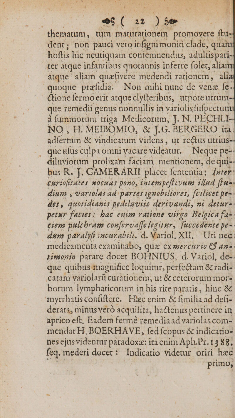 i ^ i os, b 4  i Y 3 b. - T E  - É thematum, tum matirationem promovere í ftu- dent; non pauci Vero ipfignimoniti clade, quan hoftis hic neutiquam contemnendus, adultis pari- ter atque infantibus quotannis inferre folet, aliam atque aliam. quafivete medendi rationem, ali quoque prafidia. Non mihi nunc de venz fe. ione fermo erit atque clyfteribus, utpote utrum- que remedii g genus nonnullis in variolis füfpectum à fummorüm. triga Medicorum, j. N. PECHLI- NO, H. MEIBOMIO, &amp; J.G. BERGERO iti ad(ertum &amp; vindicatum videns, ut re&amp;us utrius- que ufus culpa omni vacare videtur. Neque pe-- diluviorum prolixam faciam mentionem, de qui-- bus R. J. GAMERARII placet fententia: [mter: curii tates pocHAs pono, intempe[tivum illud fLus« dium , variolas ad. partes iguobiltores, fcilicet pe- des, quotidianis pedsluuiis derivandi, ni detur-: petur facttes: hac enim ratione virgo Belgica fa-: ciem pulchram confervaffe legitur, fuccedente pe -. dum paralyfi tacurabili. d. Variol, XII, Uti nec: medicamenta examihabo, quz ex mercurio C9 an-. timonio parare docet BOHNIUS, d. Variol, de-. que quibus magnifice loquitur, perfectam &amp; radi-- catam vatiolarü curationem, ut &amp; ceterorum mor- borum lymphaticorum i in his rite paratis, hinc &amp; myrrhatis confiftere. Hiec enim &amp; fimiliaad defi- derara, minus veró acquifita, hactenus pertinere in aprico eft, Eadem fermé remediaad variolascom- mendat H, BOERHAVE, fed ícopus &amp; indicatio- nes cjusvidentur paradox: ita enim Aph.Pr. 15 88. feq. 1 mederi docet : ndicatio videtur oriri hec prise