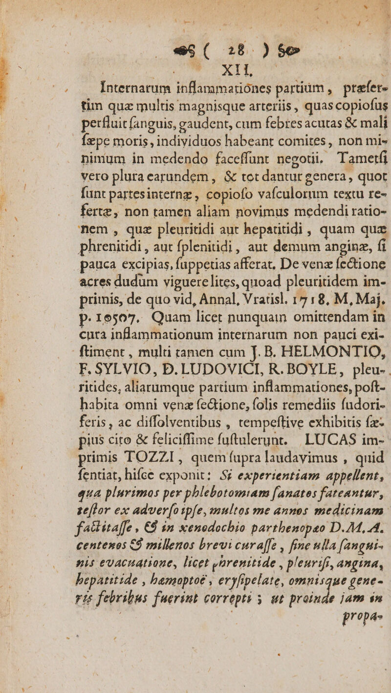 , (CASH j [| à ^ * MLECTNE u. DEAS Cd dpa Internatum inflanamatiónes partium , prafer- tim quz multis magnisque arteriis, quas copiofus perfluit fanguis, gaudent, cum febres acutas &amp; mali Íepe moris, individuos habeant comites, non mi- ninium in medendo faceffunt negoti. Tametfi vero plura earundem , &amp; tot dantur genera, quot funt partes internz , copiofo vafculorum textu re- fertz, non tamen aliam novimus medendi ratio- nem , quz pleuritidi aut hepatitidi , quam quz phrenitidi , aut Edw , aut demum anginz, fi pauca excipias, fuppetias afferat, De venz fectione acres dudum viguerelites, quoad pleuritidem im- primis, de quo vid, Annal, Vrarisl. 17 :8, M, Maj. p.16507. Quam licet nunquain omittendam in cura infammatdonum internarum non pauci exi- ftiment , multi tamen cum TJ. B. HELMONTIO, F. SYLVIO, D. LUDOVICTI, R. BOYLE, pleu- ritides, aliarumque partium inflammationes, poft- habita omni venz fectione, folis remediis fndori- feris , ac diffolventibus , tempeftive exhibitis fz- pius cio &amp; feliciffime fuftulerunt. | LUCAS im- primis TOZZI , quem fupra laudavimus , quid fentiat, hifce exponit: Sé experientiam appellent, qua plurimos per phlebotomiam [anatos fateantur, ze[lor ex adver[osp[e, multos me annos medicinam: factitaffe , €8 in xenodochio parthenopeo D.7M,.A. centenos C9 millenos brevi cura[fe , fine ulla fangui- nis evacuatione, licet yarenitide , pleurifi, angina, bepatitide , hamoptoe , eryfipelate, omnisque gene- ris febribus fuerint correpti y. ut drbinde jam $n FIT